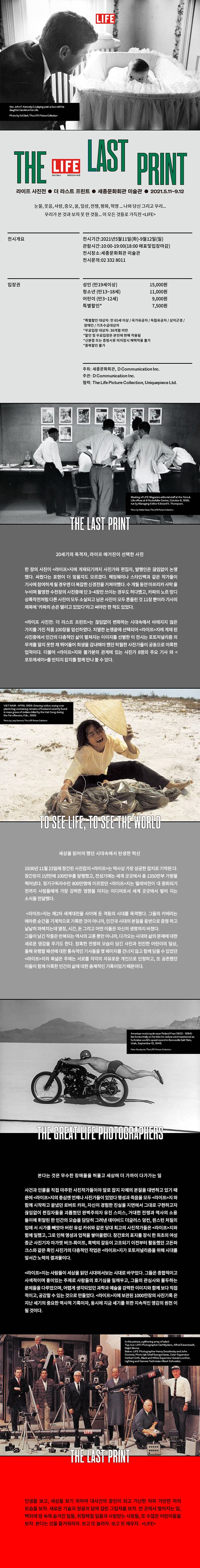 라이프 사진전 더 라스트 프린트 눈물,웃음,사랑,증오,꿈,일상,전쟁,평화,혁명…나와 당신 그리고 우리 우리가 본 것과 보지 못한 것들…이 모든 것들로 가득찬 LIFE관람안내 전시장소: 세종문화회관 미술관전시문의: 02 332 8011 주최: 세종문화회관, D Communication Inc.주관: D Communication Inc.협력: The Life Picture Collection, Uniquepiece Ltd. 20세기의 목격자, 라이프 매거진이 선택한 100장의 사진 한 장의 사진이 <라이프>지에 게재되기까지 사진가와 편집자, 발행인은 끊임없이 논쟁했다. 싸웠다는 표현이 더 맞을지도 모르겠다. 헤밍웨이나 스타인백과 같은 작가들이 기사에 참여하게 될 경우엔 더 복잡한 신경전을 거쳐야 했다. 수 개월 동안 아프리카 사막을 누비며 촬영한 수천장의 사진중에 단 3~4장만 쓰이는 경우도 허다했고, 카파의 노르망디 상륙작전처럼 다른 사진이 모두 소실되고 남은 사진이 모두 흔들린 것 11장 뿐이라 기사의 제목에 ‘카파의 손은 떨리고 있었다’라고 써야만 한 적도 있었다. <라이프 사진전: 더 라스트 프린트>는 끊임없이 변화하는 시대속에서 바래지지 않은 가치를 가진 작품 100장을 엄선하였다. 치열한 논쟁끝에 선택되어 <라이프>지에 게재된 사진중에서 인간의 다층적인 삶이 펼쳐지는 이미지를 선별한 이 전시는 포토저널리즘의 무게를 알지 못한 채 뛰어들어 희생을 감내해야 했던 탁월한 사진가들이 공동으로 이룩한 업적이다. 더불어 <라이프>지와 불가분의 관계에 있는 사진가 8명의 주요 기사와 <포토에세이>를 빈티지 잡지를 함께 만나 볼 수 있다.