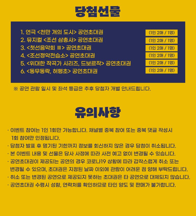 당첨선물 : 1. 연극 <천만 개의 도시> 공연초대권 (1인 2매 / 1명) 2. 뮤지컬 <조선 삼총사> 공연초대권 (1인 2매 / 1명) 3. <첫선음악회 III > 공연초대권 (1인 2매 / 1명) 4. <조선정악전습소> 공연초대권 (1인 2매 / 1명) 5. <위대한 작곡가 시리즈, 드보르작>  공연초대권 (1인 2매 / 1명) 6. <동무동락, 허행초> 공연초대권 (1인 2매 / 1명) ※ 공연 관람 일시 및 좌석 등급은 추후 당첨자 개별 안내드립니다. 유의사항 : - 이벤트 참여는 1인 1회만 가능합니다. 채널별 중복 참여 또는 중복 댓글 작성시 1회 참여만 인 정됩니다. - 당첨자 발표 후 명기된 기한까지 정보를 회신하지 않은 경우 당첨이 취소됩니다. · 본 이벤트 내용 및 선물은 당사 사정에 따라 사전 예고 없이 변경될 수 있습니다. - 공연초대권이 제공되는 공연의 경우 코로나19 상황에 따라 갑작스럽게 취소 또는 변경될 수 있으며, 초대권은 지정된 날짜 이외에 관람이 어려운 점 양해 부탁드립니다. - 취소 또는 변경된 공연으로 제공되지 못하는 초대권은 타 공연으로 대체되지 않습니다. · 공연초대권 수령시 성함, 연락처를 확인하므로 타인 양도 및 판매가 불가합니다.