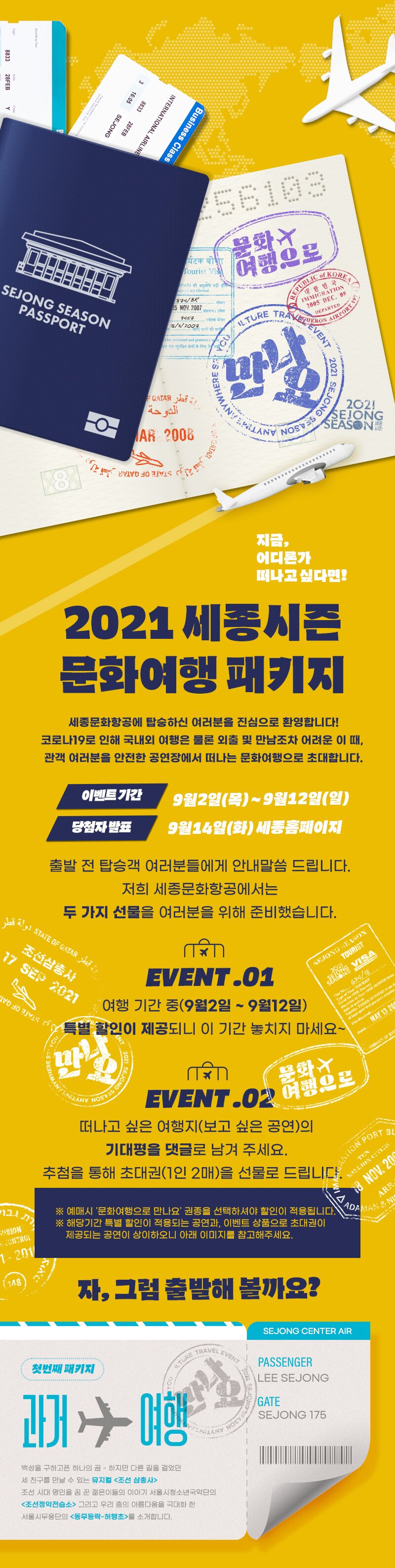 2021 세종시 문화여행 패키지
세종문화항공에 탑승하신 여러분을 진심으로 환영합니다! 코로나19로 인해 국내외 여행은 물론 외출 및 만남조차 어려운 이 때, 관객 여러분을 안전한 공연장에서 떠나는 문화여행으로 초대합니다.
이벤트기간
9월2일(목) ~ 9월12일(일)
당첨자 발도
9월14일(화) 세종홈페이지
출발 전 탑승객 여러분들에게 안내말씀 드립니다.
저희 세종문화항공에서는 두 가지 선물을 여러분을 위해 준비했습니다.
STATE OF CATAR Ass
CA | 조선삼총사 IT SES 2021
SEJONG SEASON
TOURIST
SELONG VISA
1034 /
？ EVENT.01
여행 기간 중(9월2일 ~ 9월12일) 1 특별 할인이 제공되니 이 기간 놓치지 마세요~
ONE MONTH
110 10 31 1
S
Does TOURIST
E
Nain, TRAINT
ed
MAY 13 200
For R
Bated
EMBASHY OF
WHERE S.
20218
SEJLINGS
|
ANYWA
화성연)
ANY NOSE
EVENT.0208S
떠나고 싶은 여행지(보고 싶은 공연)의
기대평을 댓글로 남겨 주세요. 추첨을 통해 초대권(1인 2매)을 선물로 드립니다.
ON PORT 3
tasiston
1.AON CEI
ARR
1114
ANNE
.
17 ※ 예매시 '문화여행으로 만나요' 권종을 선택하셔야 할인이 적용됩니다. W ※ 해당기간 특별 할인이 적용되는 공연과, 이벤트 상품으로 초대권이 1 | 제공되는 공연이 상이하오니 아래 이미지를 참고해주세요.
Op 18 NOV. 20
B
GURION TECHTROI
1. 200
118)
자, 그럼 출발해 볼까요?
SEJONG CENTER AIR
AVEL EVE
TURE TRA
첫번째 패키제
PASSENGER LEE SEJONG
1 SEJCNG
행
GATE SEJONG 175
VOS
백성을 구하고픈 하나의 꿈 - 하지만 다른 길을 걸었던 세 친구를 만날 수 있는 뮤지컬 <조선 삼총사> 조선 시대 명인을 꿈 꾼 젊은이들의 이야기 서울시청소년국악단의 <조선정악전습소> 그리고 우리 춤의 아름다움을 극대화 한 서울시무용단의 <동무동락 - 허행초>를 소개합니다.
