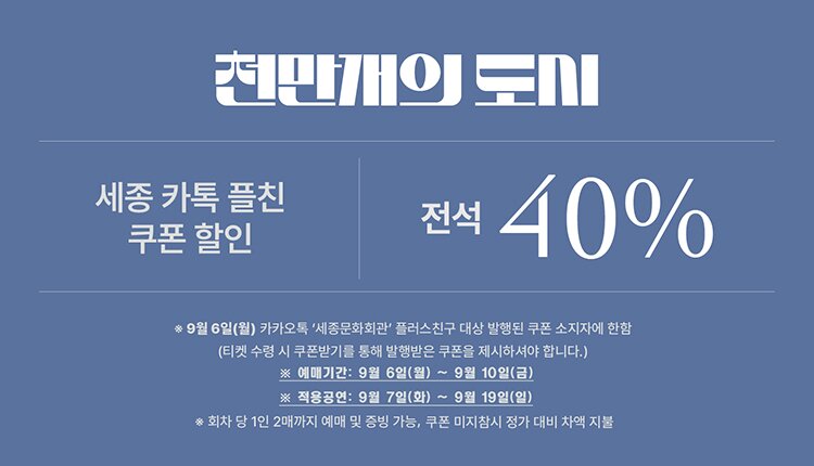 천만개의 도시 할인명:세종카톡플친쿠폰할인 할인율: 전석 40%(1인 2매) 할인예매기간: 9월 6일(월) 00시 ~ 9월 10일(금) 24시 할인적용공연: 9월 7일(화) ~ 9월 19일(일) 공연 비고: 9월 6일 세종문화회관 카톡플친을 통해 발행된 할인쿠폰 소지자.