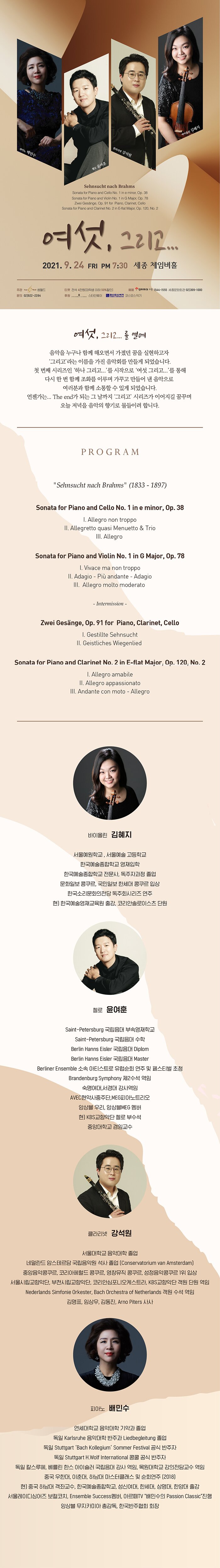 
바이올린 김혜지
피아노 배민수
클라리넷 강석원
로 윤여훈
Sehnsucht nach Brahms Sonata for Piano and Cello No. 1 in e minor, Op. 38 Sonata for Piano and Violin No. 1 in G Major, Op. 78
| Zwei Gesange, Op. 91 for Piano, Clarinet, Cello Sonata for Piano and Clarinet No. 2 in E-flat Major, Op. 120, No. 2
여성, 그리고...
2021. 9. 24 FRI PM 7:30 세종 체임버홀
주관 - 0 원드 문의 021922-2284
E티켓 전석 4만원대학생 이하 50%할인] | | 예매 인터파크 디 1544-1555 세종문화회관 02)399-1000 후원 ............. 스E인웨이 코스모스가 코스모스악기
여
, 그리고... 를 열며,
음악을 누구나 함께 해오면서 가졌던 꿈을 실현하고자
그리고' 라는 이름을 가진 음악회를 만들게 되었습니다. 첫 번째 시리즈인 '하나 그리고...'를 시작으로 '여섯 그리고...'를 통해 | 다시 한 번 함께 조화를 이루며 가꾸고 만들어 낸 음악으로
| 여러분과 함께 소통할 수 있게 되었습니다. 언젠가는... The end가 되는 그 날까지 그리고 시리즈가 이어지길 꿈꾸며
오늘 저녁을 음악의 향기로 물들이려 합니다.
PROGRAM
