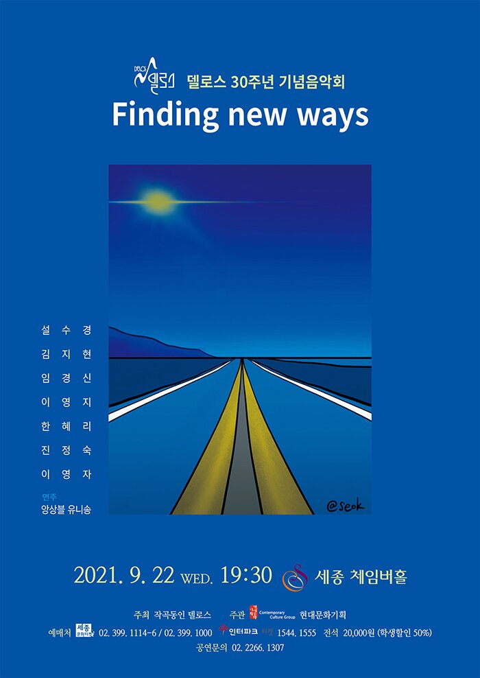 델로스 제30회 정기작품발표회  델로스 30주년 기념음악회    Finding New Ways     설수경 / 정주희 / 김지현 / 이영지 / 임경신 / 한혜리 / 진정숙 / 이영자      2021. 9. 22 Wed. 7:30 pm 세종체임버홀    주최 작곡동인 델로스  주관 Contemporary Culture Group 현대문화  예매처 세종문화티켓 02-399-1000 / 인터파크티켓 1544-1555 / 예스24 공연 1544-6399  공연문의 02. 2266. 1307  전석 20,000원 (학생할인 50%)