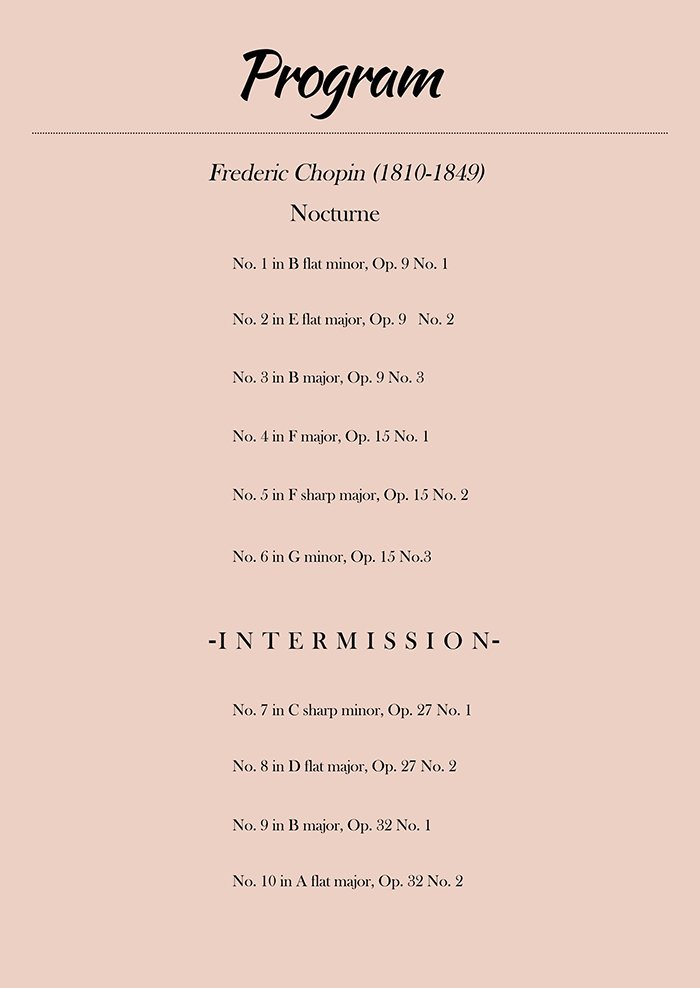 -Program- Frederic Chopin Nocturne No. 1 in B flat minor, Op. 9 No. 1 Nocturne No. 2 in E flat major, Op. 9 No. 2 Nocturne No. 3 in B major, Op. 9 No. 3 Nocturne No. 4 in F major, Op. 15 No. 1 Nocturne No. 5 in F sharp major, Op. 15 No. 2 Nocturne No. 6 in G minor, Op. 15 No. 3 Nocturne No. 7 in C sharp minor, Op. 27 No. 1 Nocturne No. 8 in D flat major, Op. 27 No. 2 Nocturne No. 9 in B major, Op. 32 No. 1 Nocturne No. 10 in A flat major, Op. 32 No. 2