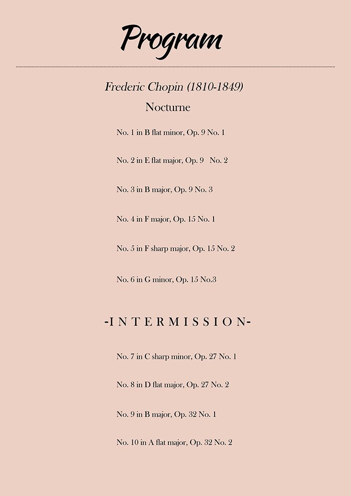 -Program- Frederic Chopin Nocturne No. 1 in B flat minor, Op. 9 No. 1 Nocturne No. 2 in E flat major, Op. 9 No. 2 Nocturne No. 3 in B major, Op. 9 No. 3 Nocturne No. 4 in F major, Op. 15 No. 1 Nocturne No. 5 in F sharp major, Op. 15 No. 2 Nocturne No. 6 in G minor, Op. 15 No. 3 Nocturne No. 7 in C sharp minor, Op. 27 No. 1 Nocturne No. 8 in D flat major, Op. 27 No. 2 Nocturne No. 9 in B major, Op. 32 No. 1 Nocturne No. 10 in A flat major, Op. 32 No. 2