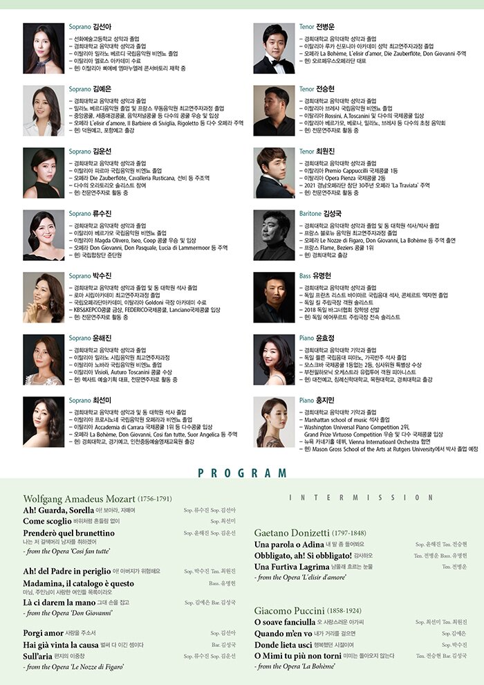 P R O F I L E  * Soprano 김선아  - 선화예술고등학교 성악과 졸업  - 경희대학교 음악대학 성악과 졸업  - 이탈리아 밀라노 베르디 국립음악원 비엔뇨 졸업  - 이탈리아 멜로스 아카데미 수료  - 현) 이탈리아 삐에베 엠마누엘레 콘서바토리 재학 중  ？  * Soprano 김예은  - 경희대학교 음악대학 성악과 졸업  - 밀라노 베르디음악원 졸업 및 프랑스 무동음악원 최고연주자과정 졸업  - 중앙콩쿨, 세종매경콩쿨, 음악저널콩쿨 등 다수의 콩쿨 우승 및 입상  - 오페라 L’elisir d’amore, Il Barbiere di Siviglia, Rigoletto 등 다수 오페라 주역  - 현) 덕원예고, 포항예고 출강     * Soprano 김운선  - 경희대학교 음악대학 성악과 졸업  - 이탈리아 파르마 국립음악원 비엔뇨 졸업  - 오페라 Die Zauberfl？te, Cavalleria Rusticana, 선비 등 주조역  - 다수의 오라토리오 솔리스트 참여  - 현) 전문연주자로 활동 중     * Soprano 류수진  - 경희대학교 음악대학 성악과 졸업  - 이탈리아 베르가모 국립음악원 비엔뇨 졸업  - 이탈리아 Magda Olivero, Iseo, Coop 콩쿨 우승 및 입상  - 오페라 Don Giovanni, Don Pasquale, Lucia di Lammermoor 등 주역  - 현) 국립합창단 준단원     * Soprano 박수진  - 경희대학교 음악대학 성악과 졸업 및 동 대학원 석사 졸업  - 로마 시립아카데미 최고연주자과정 졸업  - 국립오페라단아카데미, 이탈리아 Goldoni 극장 아카데미 수료  - KBS&KEPCO콩쿨 금상, FEDERICO국제콩쿨, Lanciano국제콩쿨 입상  - 현) 전문연주자로 활동 중     * Soprano 윤해진  - 경희대학교 음악대학 성악과 졸업  - 이탈리아 밀라노 시립음악원 최고연주자과정  - 이탈리아 노바라 국립음악원 비엔뇨 졸업  - 이탈리아 Visioli, Auturo Toscanini 콩쿨 수상  - 현) 헥사트 예술기획 대표, 전문연주자로 활동 중     * Soprano 최선미  - 경희대학교 음악대학 성악과 및 동 대학원 석사 졸업  - 이탈리아 프로시노네 국립음악원 오페라과 비엔뇨 졸업  - 이탈리아 Accademia di Carrara 국제콩쿨 1위 등 다수콩쿨 입상  - 오페라 La Boh？me, Don Giovanni, Cosi fan tutte, Suor Angelica 등 주역  - 현) 경희대학교, 경기예고, 인천중등예술영재교육원 출강     * Tenor 전병운  - 경희대학교 음악대학 성악과 졸업  - 이탈리아 루카 신포니아 아카데미 성악 최고연주자과정 졸업  - 오페라 La Boh？me, L'elisir d'amore, Die Zauberfl？te, Don Giovanni 주역  - 현) 오르페우스오페라단 대표     * Tenor 전승현  - 경희대학교 음악대학 성악과 졸업  - 이탈리아 브레샤 국립음악원 비엔뇨 졸업  - 이탈리아 Rossini, A.Toscanini 및 다수의 국제콩쿨 입상  - 이탈리아 베르가모, 베로나, 밀라노, 브레샤 등 다수의 초청 음악회  - 현) 전문연주자로 활동 중          * Tenor 최원진  - 경희대학교 음악대학 성악과 졸업  - 이탈리아 Premio Cappuccilli 국제콩쿨 1등    이탈리아 Opera Pienza 국제콩쿨 2등  - 2021 경남오페라단 창단 30주년 오페라 ‘La Traviata’ 주역  - 현) 전문연주자로 활동 중     * Baritone 김성국  - 경희대학교 음악대학 성악과 졸업 및 동 대학원 석사/박사 졸업  - 프랑스 블로뉴 음악원 최고연주자과정 졸업  - 오페라 Le Nozze di Figaro, Don Giovanni, La Boh？me 등 주역 출연  - 현) 경희대학교 출강     * Bass 유명헌  - 경희대학교 음악대학 성악과 졸업  - 독일 프란츠 리스트 바이마르 국립음대 석사, 콘체르트 엑자멘 졸업  - 독일 킬 주립극장 객원 솔리스트  - 현) 독일 에어푸르트 주립극장 전속 솔리스트     * Piano 윤효정  - 경희대학교 음악대학 기악과 졸업  - 독일 쾰른 국립음대 피아노, 가곡 반주 석사 졸업    모스크바 국제콩쿨 1등없는 2등, 심사위원 특별상 수상  - 부천필하모닉 오케스트라 유럽투어 객원 피아니스트  - 현) 대전예고, 침례신학대학교, 목원대학교, 경희대학교 출강     * Piano 홍지민  - 경희대학교 음악대학 기악과 졸업  - Manhattan school of music 석사 졸업  - Washington Universal Piano Competition 2위,    Grand Prize Virtuoso Competition 우승 및 다수 국제콩쿨 입상  - 뉴욕 카네기홀 데뷔, Vienna Internatioanl Orchestra 협연  - 현) Mason Gross School of the Arts at Rutgers University에서 박사 졸업 예정             P R O G R A M  Wolfgang Amadeus Mozart (1756-1791)  Ah! Guard, Sorella 아! 보아라, 자매여                                 * Sop. 류수진 Sop. 김선아  Come scoglio 바위처럼 흔들림 없이                                  * Sop. 최선미  Prender？ quel brunettino 나는 저 갈색머리 남자를 취하겠어   * Sop. 윤해진 Sop. 김운선  - from the Opera ‘Cosi fan tutte’        Ah! del Padre in periglio 아! 아버지가 위험해요                   * Sop. 박수진 Ten. 최원진  Madamina, il catalogo e？ questo 마님, 주인님이 사랑한 여인들 목록이라오    *Bass. 유명헌  L？ ci darem la mano 그대 손을 잡고                                 * Sop. 김예은 Bar. 김성국  - from the Opera ‘Don Giovanni’        Porgi amor 사랑을 주소서                                               * Sop. 김선아  Hai gi？ vinta la causa 벌써 다 이긴 셈이다                          * Bar. 김성국  Sull’aria 편지의 이중창                                                    * Sop. 류수진, Sop. 김운선  - from the Opera 'Le Nozze di Figaro'                Gaetano Donizetti (1797-1848)  Una parola o Adina 내 말 좀 들어봐요                               * Sop. 윤해진 Ten. 전승현  Obbligato, ah! Si obbligato! 감사하오                                * Ten. 전병운 Bass. 유명헌  Una Furtiva Lagrima 남몰래 흐르는 눈물                            * Ten. 전병운  - from the Opera ‘L’elisir d'amore‘        Giacomo Puccini (1858-1924)  O soave fanciulla 오 사랑스러운 아가씨                             * Sop. 최선미 Ten. 최원진  Quando m‘en vo 내가 거리를 걸으면                                * Sop. 김예은  Donde lieta usci 행복했던 시절이여                                   * Sop. 박수진  O Mimi tu pi？ non torni 미미는 돌아오지 않는다                 * Ten. 전승현 Bar. 김성국  - from the Opera ‘La Boh？me’