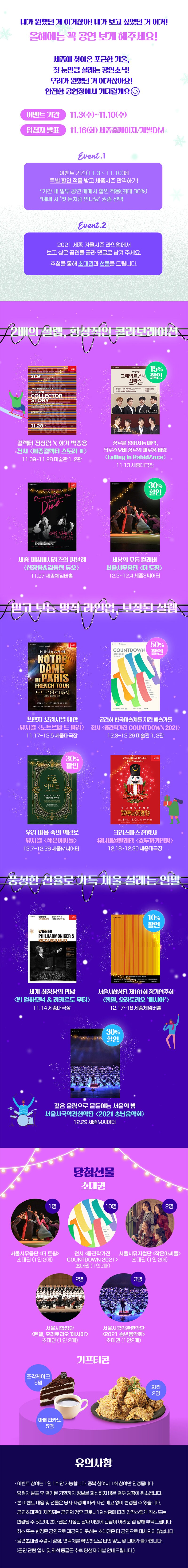  2021 세종 겨울시즌 첫 눈처럼 만나요     이벤트  ❝ 내가 원했던 게 이거잖아! 내가 보고 싶었던 거 이거!❞   드디어 찾아온 연말 같은 연말! 올해에는 꼭 공연 보게 해주세요   이벤트 기간 / 11월 3일(수) ~ 11월 10일(수) 당첨자 발표 / 11월 16일(화) 세종홈페이지  세종에 찾아온 포근한 겨울, 첫 눈만큼 설레는 공연소식! 우리가 원했던 거 이거잖아요! 안전한 공연장에서 기다릴게요 :)   EVENT.01 이벤트 기간(11월3일 ~ 11월10일)에 특별 할인 적용 받고 세종시즌 만끽하기! *기간 내 일부 공연 예매시 할인 적용(최대 30%)*예매 시 ‘첫 눈처럼 만나요’ 권종 선택  EVENT.02 2021 세종 겨울시즌 라인업에서 보고 싶은 공연을 골라 댓글로 남겨 주세요. 추첨을 통해 초대권과 선물을 드립니다!      *2배의 설렘, 환상적인 콜라보레이션  컬렉터 정상림 X 화가 박종용 전시 <세종컬렉터 스토리 Ⅲ> / 11.9~11.28 / 미술관 1, 2관 천상의 목소리 X K-크로스오버 대표, 지상 최대의 하모니 <Ditto동:감 LA POEM, RabidAnce> / 11.12 19시/ 세종대극장 <falling in LA POEM> / 11.13 14시 / 세종대극장 <falling in RabidAnce> / 11.13 18시 30분 / 세종대극장   세종 체임버시리즈의 피날레 <신창용&김동현 듀오> / 11.27 / 세종체임버홀 세상의 모든 컬래버 서울시무용단 <더 토핑> / 12.2~12.4 / 세종S씨어터 &nbsp;  *믿고 보는 명작 라인업, 보장된 설렘  프렌치 오리지널 내한 뮤지컬 <노트르담 드 파리> / 11.17~12.5 / 세종대극장 굳건히 한국미술계를 지킨 예술가들 전시 <중견작가전 COUNTDOWN 2021> / 12.3~12.26 / 미술관 1, 2관  우리 마음 속의 벽난로 뮤지컬 <작은아씨들> / 12.7~12.26 / 세종M씨어터 크리스마스 전령사 유니버설발레단 <호두까기인형> / 12.18~12.30 / 세종대극장 &nbsp;  *풍성한 선율로 가득 채울 설레는 연말  세계 최정상의 만남 <빈 필하모닉 & 리카르도 무티> / 11.14 / 세종대극장  서울시합창단 161회 정기연주회 <헨델, 오라토리오 `메시아`> / 12.17~18 / 세종체임버홀  국악의 깊은 울림으로 물들이는 서울의 밤 서울시국악관현악단 <2021 송년음악회> / 12.29 / 세종M씨어터    당첨선물  · 서울시무용단 <더 토핑> 공연초대권 (1인2매/1명) · 전시 <중견작가전 COUNTDOWN 2021> 초대권 (1인2매/10명) · 서울시뮤지컬단 <작은아씨들> 공연초대권 (1인2매/2명) · 서울시합창단 <헨델, 오라토리오 '메시아'> 공연초대권 (1인2매/2명) · 서울시국악관현악단 <2021 송년음악회> 공연초대권 (1인2매/3명) · 조각케이크 기프티콘(5명) · 아메리카노 기프티콘(5명) · 치킨 기프티콘(2명)  ---------------------------------------------------  유의사항  · 이벤트 참여는 1인 1회만 가능합니다. 중복 참여시 1회 참여만 인정됩니다. · 당첨자 발표 후 명기된 기한까지 정보를 회신하지 않은 경우 당첨이 취소됩니다. · 본 이벤트 내용 및 선물은 당사 사정에 따라 사전 예고 없이 변경될 수 있습니다. · 공연초대권이 제공되는 공연의 경우 코로나19 상황에 따라 갑작스럽게 취소 또는 변경될 수 있으며, 초대권은 지정된 날짜 이외에 관람이 어려운 점 양해 부탁드립니다. 취소 또는 변경된 공연으로 제공되지 못하는 초대권은 타 공연으로 대체되지 않습니다. · 공연초대권 수령시 성함, 연락처를 확인하므로 타인 양도 및 판매가 불가합니다. (공연 관람 일시 및 좌석 등급은 추후 당첨자 개별 안내드립니다)