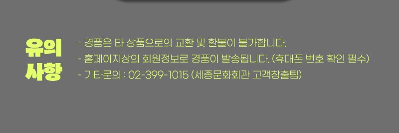 유의사항 - 경품은 타 상품으로의 교환 및 환불이 불가합니다. - 홈페이지상의 회원정보로 경품이 발송됩니다.(휴대폰 번호 확인 필수) - 기타 문의 : 02-399-1015 (세종문화회관 고객창출팀)