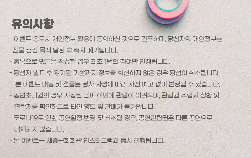 유의사항 - 이벤트 응모시 개인정보 활용에 동의하신 것으로 간주하며, 당첨자의 개인정보는 선물 증정 목적 달성 후 즉시 폐기됩니다. - 중복으로 댓글을 작성할 경우 최초 1번의 참여만 인정됩니다. - 당첨자 발표 후 명기된 기한까지 정보를 회신하지 않은 경우 당첨이 취소됩니다. - 본 이벤트 내용 및 선물은 당사 사정에 따라 사전 예고 없이 변경될 수 있습니다. - 공연초대권의 경우 지정된 날짜 이외에 관람이 어려우며, 관람권 수령시 성함 및 연락처를 확인하므로 타인 양도 및 판매가 불가합니다. - 코로나19로 인한 공연일정 변경 및 취소될 경우, 공연관람권은 다른 공연으로 대체되지 않습니다. - 본 이벤트는 세종문화회관 인스타그램과 동시 진행됩니다. 