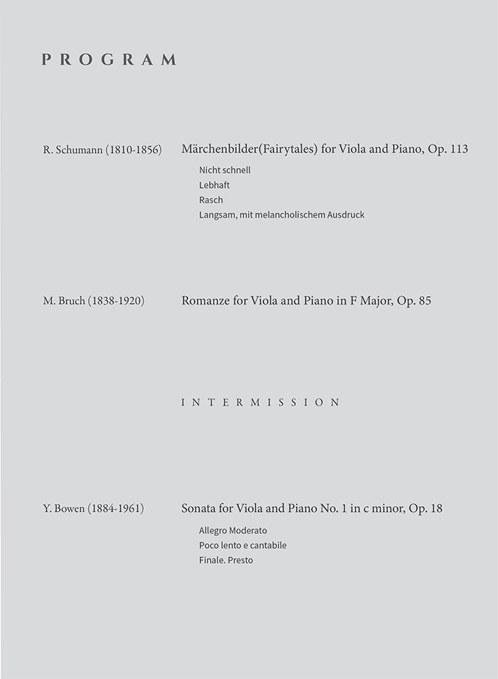 Program  R. Schumann (1810-1856) M？rchenbilder (Fairytales) for Viola and Piano, Op.113 Nicht schnell Lebhaft Rasch Langsam, mit melancholischem Ausdruck  M. Bruch (1838-1920) Romance for Viola and Piano in F Major, Op. 853  Intermission  Y. Bowen (1884-1961) Sonata for Viola and Piano No. 1 in c minor, Op. 18 Allegro Moderato Poco lento e cantabile Finale. Presto