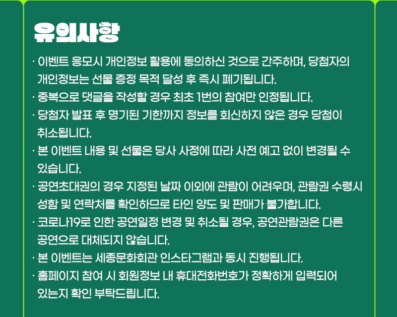 유의사항· 이벤트 응모시 개인정보 활용에 동의하신 것으로 간주하며, 당첨자의  개인정보는 선물 증정 목적 달성 후 즉시 폐기됩니다.· 중복으로 댓글을 작성할 경우 최초 1번의 참여만 인정됩니다.· 당첨자 발표 후 명기된 기한까지 정보를 회신하지 않은 경우 당첨이  취소됩니다.· 본 이벤트 내용 및 선물은 당사 사정에 따라 사전 예고 없이 변경될 수  있습니다.· 공연초대권의 경우 지정된 날짜 이외에 관람이 어려우며, 관람권 수령시  성함 및 연락처를 확인하므로 타인 양도 및 판매가 불가합니다.· 코로나19로 인한 공연일정 변경 및 취소될 경우, 공연관람권은 다른  공연으로 대체되지 않습니다.· 본 이벤트는 세종문화회관 인스타그램과 동시 진행됩니다.· 홈페이지 참여 시 회원정보 내 휴대전화번호가 정확하게 입력되어  있는지 확인 부탁드립니다.