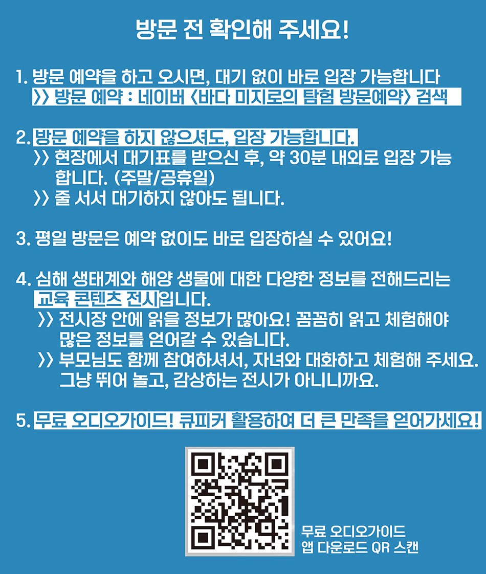 방문전 확인해 주세요! 1.방문예약을 하고 오시면, 대기 없이 바로 입장 가능합니다.  방문예약:네이버 바다 미지로의 탐험 방문예약 검색 2.방문 예약을 하지 않으셔도, 입장 가능합니다. 현장에서 대기표를 받으신 후, 약 30분 내외로 입장 가능 합니다. (주말/공휴일) / 줄 서서 대기하지 않아도 됩니다. 3. 평일 방문은 예약없이도 바로 입장하실 수 있어요! 4.심해 생태계와 해양 생물에 대한 다양한 정보를 전해드리는 교육 콘텐츠 전시 입니다. 전시장 안에 읽을 정보가 많아요! 꼼꼼하게 읽고 체험해야 많은 정보를 얻어갈 수 있습니다. 부모님도 함께 참여하셔서, 자녀와 대화하고 체험해 주세요. 그냥 뛰어놀고, 감상하는 전시가 아니니까요. 5. 뮤료 오디오가이드! 큐피커 활용하여 더 큰 만족을 얻어가세요!