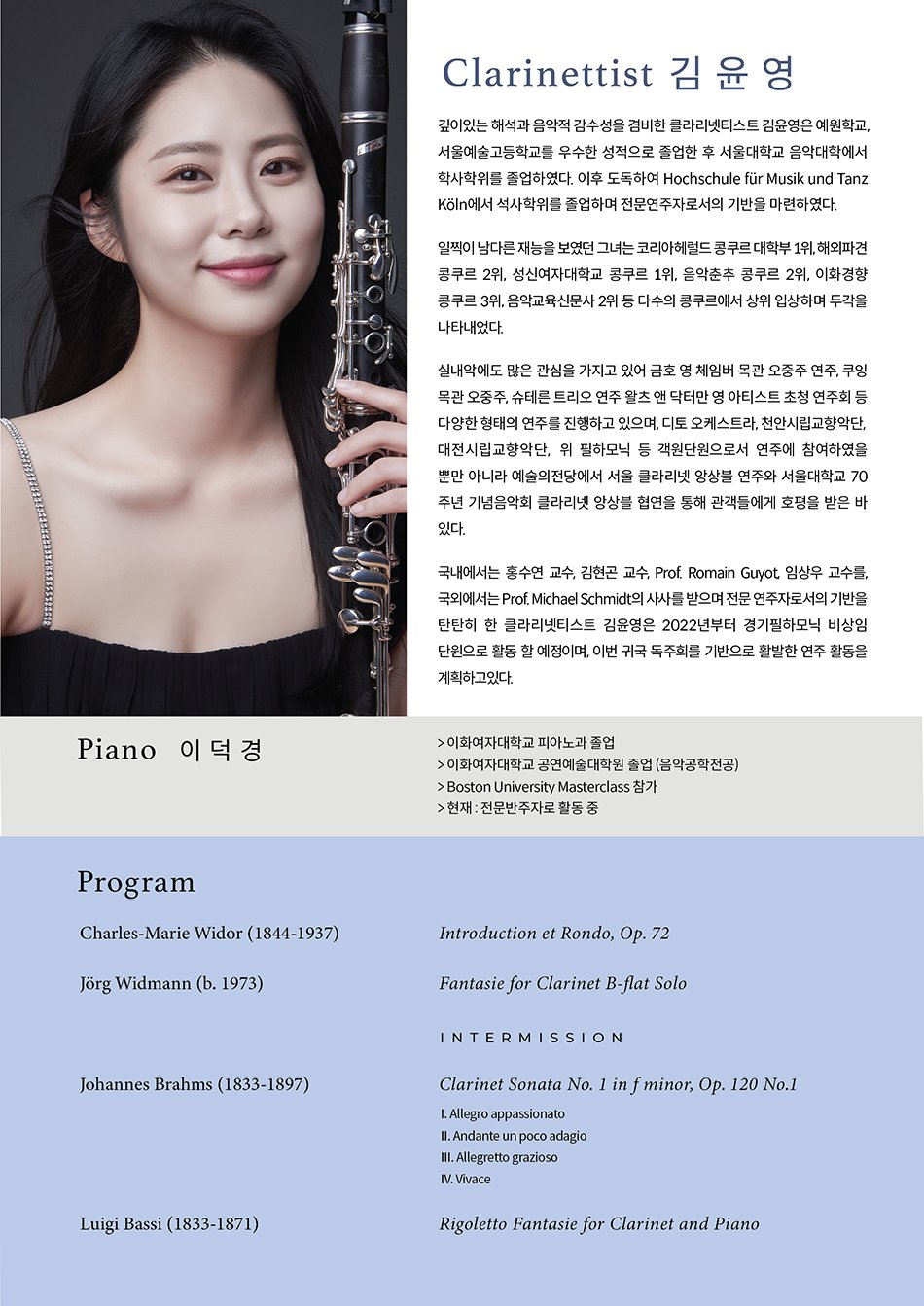 Profile  Clarinettist 김윤영  깊이있는 해석과 음악적 감수성을 겸비한 클라리넷티스트 김윤영은 예원학교, 서울예술고등학교를 우수한 성적으로 졸업한 후 서울대학교 음악대학에서 학사학위를 졸업하였다. 이후 도독하여 Hochschule f？r Musik und Tanz K？ln에서 석사학위를 졸업하며 전문연주자로서의 기반을 마련하였다.    일찍이 남다른 재능을 보였던 그녀는 코리아헤럴드 콩쿠르 대학부 1위, 해외파견 콩쿠르 2위, 성신여자대학교 콩쿠르 1위, 음악춘추 콩쿠르 2위, 이화경향 콩쿠르 3위, 음악교육신문사 2위 등 다수의 콩쿠르에서 상위 입상하며 두각을 나타내었다.    실내악에도 많은 관심을 가지고 있어 금호 영 체임버 목관 오중주 연주, 쿠잉 목관 오중주, 슈테른 트리오 연주 왈츠 앤 닥터만 영 아티스트 초청 연주회 등 다양한 형태의 연주를 진행하고 있으며, 디토 오케스트라, 천안시립교향악단, 대전시립교향악단, 위 필하모닉 등 객원단원으로서 연주에 참여하였을 뿐만 아니라 예술의전당에서 서울 클라리넷 앙상블 연주와 서울대학교 70주년 기념음악회 클라리넷 앙상블 협연을 통해 관객들에게 호평을 받은 바 있다.    국내에서는 홍수연 교수, 김현곤 교수, Prof. Romain Guyot, 임상우 교수를, 국외에서는 Prof. Michael Schmidt의 사사를 받으며 전문 연주자로서의 기반을 탄탄히 한 클라리넷티스트 김윤영은 2022년부터 경기필하모닉 비상임 단원으로 활동 할 예정이며, 이번 귀국 독주회를 기반으로 활발한 연주 활동을 계획하고있다.    Piano 이덕경  > 이화여자대학교 피아노과 졸업  > 이화여자대학교 공연예술대학원 졸업 (음악공학전공)  > Boston University Masterclass 참가  > 현재 : 전문반주자로 활동 중    Program  Charles-Marie Widor (1844-1937)  Introduction et Rondo, Op. 72    j？rg Widmann (b. 1973)  Fantasie for Clarinet B-flat Solo    INTERMISSION    Johannes Brahms (1833-1897)  Clarinet Sonata No. 1 in f minor, Op. 120 No.1  I. Allegro appassionato  II. Andante un poco adagio  III. Allegretto grazioso  IV. Vivace    Luigi Bassi (1833-1871)  Rigoletto Fantasie for Clarinet and Piano