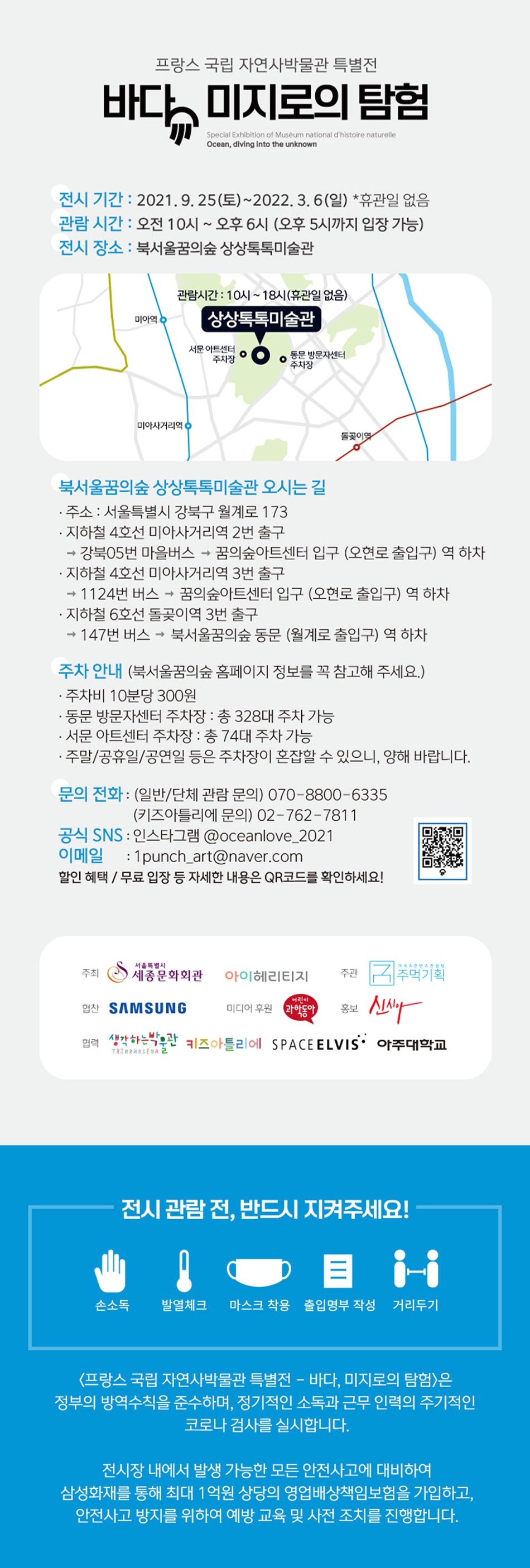 프랑스 국립 자연사박물관 특별전 바다. 미지로의 탐험 Special Exhibition of Muséum national d'histoire naturelle Ocean, diving into the unknown 전시 기간 : 2021. 9. 25(토)~2022. 3.6(일) *휴관일 없음 관람 시간 : 오전 10시 ~ 오후 6시 (오후 5시까지 입장 가능) 전시 장소 : 북서울꿈의숲 상상톡톡미술관 관람시간 : 10시 ~ 18시(휴관일 없음) 북서울꿈의숲 상상톡톡미술관 오시는 길 · 주소 : 서울특별시 강북구 월계로 173 · 지하철 4호선 미아사거리역 2번 출구 → 강북05번 마을버스 → 꿈의숲아트센터 입구 (오현로 출입구) 역 하차 · 지하철 4호선 미아사거리역 3번 출구 → 1124번 버스 → 꿈의숲아트센터 입구 (오현로 출입구) 역 하차 · 지하철 6호선 돌곶이역 3번 출구 → 147번 버스 → 북서울꿈의숲 동문 (월계로 출입구) 역 하차 주차 안내 (북서울꿈의숲 홈페이지 정보를 꼭 참고해 주세요.) · 주차비 10분당 300원 · 동문 방문자센터 주차장 : 총 328대 주차 가능 · 서문 아트센터 주차장 : 총 74대 주차 가능 · 주말/공휴일/공연일 등은 주차장이 혼잡할 수 있으니, 양해 바랍니다. 문의 전화 : (일반/단체 관람 문의) 070-8800-6335 (키즈아틀리에 문의) 02-762-7811 공식 SNS : 인스타그램 @oceanlove_2021 | 이메일 : 1punch_art@naver.com 할인 혜택 / 무료 입장 등 자세한 내용은 QR코드를 확인하세요! 0 서울특별시 어린이 주최 세종문화회관 아이헤리티지 주관 | 추먹기획 24 SAMSUNG pitje pa lepogu Alany 협력 생각하는박물관 키즈아틀리에 SPACE ELVIS' 아주대학교 협찬 SAMSUNG 미디어 후원 과학동아 홍보 전시 관람 전, 반드시 지켜주세요! 손소독 발열체크 마스크 착용 출입명부 작성 거리두기 〈프랑스 국립 자연사박물관 특별전 - 바다, 미지로의 탐험은 정부의 방역수칙을 준수하며, 정기적인 소독과 근무 인력의 주기적인 '코로나 검사를 실시합니다. 전시장 내에서 발생 가능한 모든 안전사고에 대비하여 삼성화재를 통해 최대 1억원 상당의 영업배상책임보험을 가입하고, | 안전사고 방지를 위하여 예방 교육 및 사전 조치를 진행합니다.