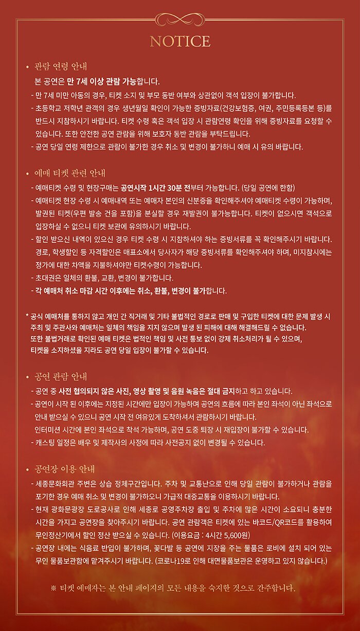 NOTICE • 관람 연령 안내 본 공연은 만 7세 이상 관람 가능합니다. - 만 7세 미만 아동의 경우, 티켓 소지 및 부모 동반 여부와 상관없이 객석 입장이 불가합니다. - 초등학교 저학년 관객의 경우 생년월일 확인이 가능한 증빙자료 (건강보험증, 여권, 주민등록등본 등)를 반드시 지참하시기 바랍니다. 티켓 수령 혹은 객석 입장 시 관람연령 확인을 위해 증빙자료를 요청할 수 있습니다. 또한 안전한 공연 관람을 위해 보호자 동반 관람을 부탁드립니다. - 공연 당일 연령 제한으로 관람이 불가한 경우 취소 및 변경이 불가하니 예매 시 유의 바랍니다. • 예매 티켓 관련 안내 - 예매티켓 수령 및 현장구매는 공연시작 1시간 30분 전부터 가능합니다. (당일 공연에 한함) - 예매티켓 현장 수령 시 예매내역 또는 예매자 본인의 신분증을 확인해주셔야 예매티켓 수령이 가능하며, 발권된 티켓 (우편 발송 건을 포함)을 분실할 경우 재발권이 불가능합니다. 티켓이 없으시면 객석으로 입장하실 수 없으니 티켓 보관에 유의하시기 바랍니다. - 할인 받으신 내역이 있으신 경우 티켓 수령 시 지참하셔야 하는 증빙서류를 꼭 확인해주시기 바랍니다. 경로, 학생할인 등 자격할인은 매표소에서 당사자가 해당 증빙서류를 확인해주셔야 하며, 미지참시에는 정가에 대한 차액을 지불하셔야만 티켓수령이 가능합니다. - 초대권은 일체의 환불, 교환, 변경이 불가합니다. - 각 예매처 취소 마감 시간 이후에는 취소, 환불, 변경이 불가합니다. * 공식 예매처를 통하지 않고 개인 간 직거래 및 기타 불법적인 경로로 판매 및 구입한 티켓에 대한 문제 발생 시 주최 및 주관사와 예매처는 일체의 책임을 지지 않으며 발생 된 피해에 대해 해결해드릴 수 없습니다. 또한 불법거래로 확인된 예매 티켓은 법적인 책임 및 사전 통보 없이 강제 취소처리가 될 수 있으며, 티켓을 소지하셨을 지라도 공연 당일 입장이 불가할 수 있습니다. • 공연 관람 안내 - 공연 중 사전 협의되지 않은 사진, 영상 촬영 및 음원 녹음은 절대 금지하고 하고 있습니다. - 공연이 시작 된 이후에는 지정된 시간에만 입장이 가능하며 공연의 흐름에 따라 본인 좌석이 아닌 좌석으로 안내 받으실 수 있으니 공연 시작 전 여유있게 도착하셔서 관람하시기 바랍니다. 인터미션 시간에 본인 좌석으로 착석 가능하며, 공연 도중 퇴장 시 재입장이 불가할 수 있습니다. - 캐스팅 일정은 배우 및 제작사의 사정에 따라 사전공지 없이 변경될 수 있습니다. • 공연장 이용 안내 - 세종문화회관 주변은 상습 정체구간입니다. 주차 및 교통난으로 인해 당일 관람이 불가하거나 관람을 포기한 경우 예매 취소 및 변경이 불가하오니 가급적 대중교통을 이용하시기 바랍니다. - 현재 광화문광장 도로공사로 인해 세종로 공영주차장 출입 및 주차에 많은 시간이 소요되니 충분한 시간을 가지고 공연장을 찾아주시기 바랍니다. 공연 관람객은 티켓에 있는 바코드/QR코드를 활용하여 무인정산기에서 할인 정산 받으실 수 있습니다. (이용요금 : 4시간 5,600 원) - 공연장 내에는 식음료 반입이 불가하며, 꽃다발 등 공연에 지장을 주는 물품은 로비에 설치 되어 있는 무인 물품보관함에 맡겨주시기 바랍니다. (코로나19로 인해 대면물품보관은 운영하고 있지 않습니다.) ※ 티켓 예매자는 본 안내 페이지의 모든 내용을 숙지한 것으로 간주합니다.