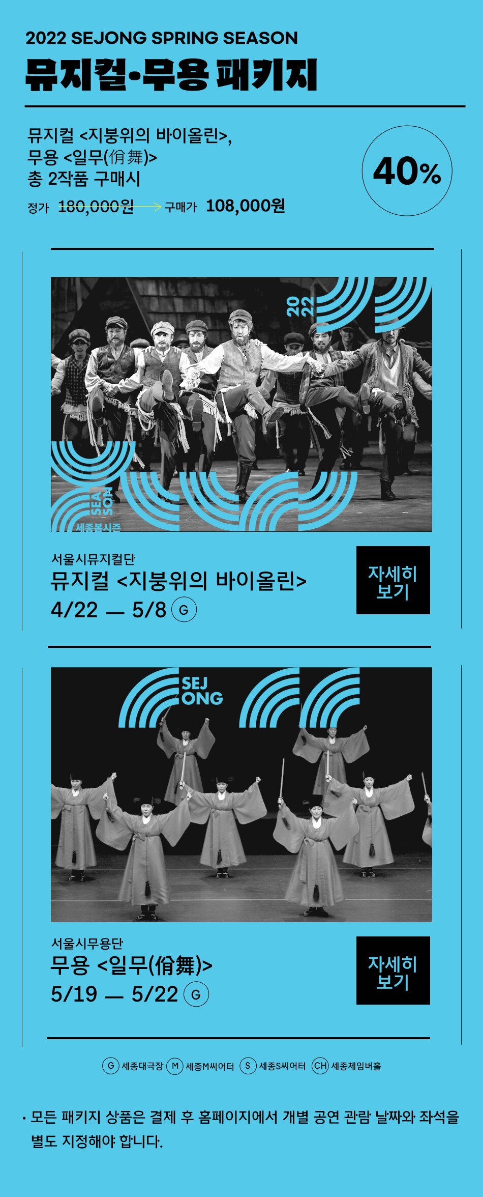 2022 SEJONG SPRING SEASON 뮤지컬 무용 패키지 뮤지컬 <지붕위의 바이올린>, 무용 <일무(佾舞)> 총 2작품 구매시 정가 180,000원 40% 구매가 108,000원 (1) 서울시뮤지컬단 뮤지컬<지붕위의 바이올린> 4/22 - 5/8 G (2) 서울시무용단 무용<일무(佾舞)> 5/19 - 5/22 G /  G:세종대극장, M:세종M씨어터, S:세종S씨어터, CH:세종체임버홀,  - 모든 패키지 상품은 결제 후 홈페이지에서 개별 공연 관람 날짜와 좌석을 별도 지정해야 합니다.