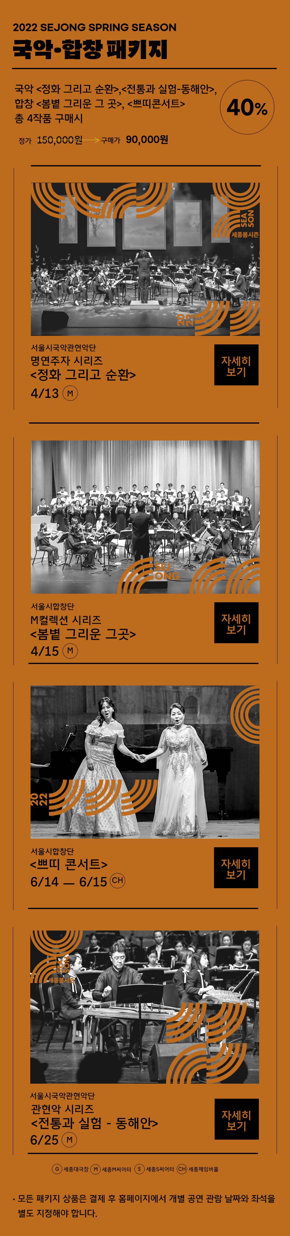2022 SEJONG SPRING SEASON 국악 합창패키지 국악<정화 그리고 순화>, <전통과 실험-동해안>, 합창<봄볕 그리운 그곳>, <쁘띠콘서트> 총 4작품 구매시 정가 150,000원 40% 구매가 90,000원 (1) 서울시국악관현악단 명연주자 시리즈 <정화 그리고 순환> 4/13 M (2) 서울시합창단 M컬렉션 시리즈 <봄볕 그리운 그곳> 4/15 M (3) 서울시합창단 <쁘띠 콘서트> 6/14 - 6/15 CH (4) 서울시국악관현악단 관현악 시리즈 <전통과 실험 - 동해안> 6/25 M /  G:세종대극장, M:세종M씨어터, S:세종S씨어터, CH:세종체임버홀,  - 모든 패키지 상품은 결제 후 홈페이지에서 개별 공연 관람 날짜와 좌석을 별도 지정해야 합니다.