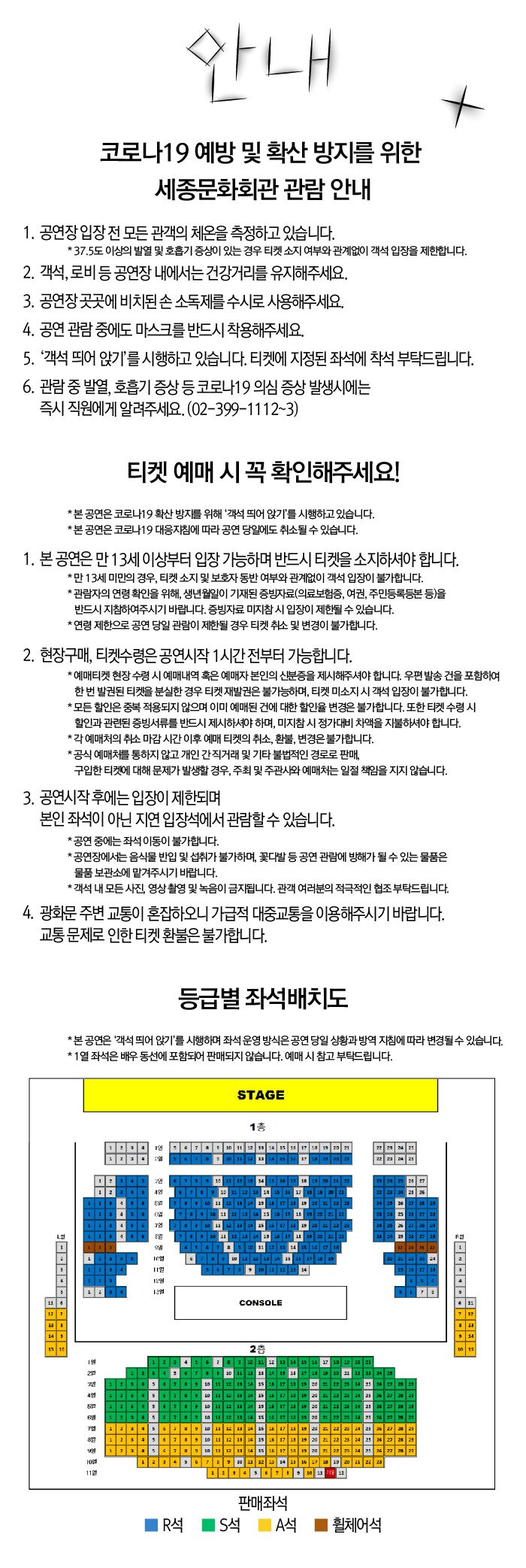 코로나19 예방 및 확산 방지를 위한 세종문화회관 관람 안내 1. 공연장 입장 전 모든 관객의 체온을 측정하고 있습니다. | * 37.5도 이상의 발열 및 호흡기 증상이 있는 경우 티켓 소지 여부와 관계없이 객석 입장을 제한합니다. 2. 객석, 로비 등 공연장 내에서는 건강거리를 유지해주세요. 3. 공연장 곳곳에 비치된 손 소독제를 수시로 사용해주세요. 4. 공연 관람 중에도 마스크를 반드시 착용해주세요. 5. 코로나19 예방을 위하여 문진표 제출을 의무화하고 있으며, 보다 편리한 공연관람을 위해 모바일 문진표 시스템을 운영합니다. 1단계 공연장 내 비치된 QR코드 스캔 2단계 모바일 문진표 작성 후 화면 캡처 3단계 객석 입장시 티켓과 함께 캡처한 문진 결과 제시 * 공연 당일 작성하는 문진표의 내용이 사실과 다를 경우 법적 처벌 대상이 될 수 있습니다. * 스마트폰 사용이 어려울 경우 서면 문진표 작성이 가능합니다. 작성한 문진표를 객석 입장시 제출해주시기 바랍니다. 6. 아래 문진 내용에 1개 이상 해당되는 경우, 객석 입장이 불가합니다. - 현재 발열 증상(37.5도 이상) 및 기침 등 호흡기 질환 증상이 있다. - 현재 방역 당국으로부터 자가 격리하도록 안내받거나 가족 혹은 동거인 중 자가격리 대상자가 있다. 7. '객석 띄어 앉기'를 시행하고 있습니다. 티켓에 지정된 좌석에 착석 부탁드립니다. 8. 관람 중 발열, 호흡기 증상 등 코로나19 의심 증상 발생시에는 즉시 직원에게 알려주세요. (02-399~1112~3) 티켓 예매 시 꼭 확인해주세요! * 본 공연은 코로나19 확산 방지를 위해 객석 띄어 앉기'를 시행하고 있습니다. * 본 공연은 코로나19 대응지침에 따라 공연 당일에도 취소될 수 있습니다. 1. 본 공연은 만 13세 이상부터 입장 가능하며 반드시 티켓을 소지하셔야 합니다. * 만 13세 미만의 경우, 티켓 소지 및 보호자 동반 여부와 관계없이 객석 입장이 불가합니다. * 관람자의 연령 확인을 위해, 생년월일이 기재된 증빙자료(의료보험증, 여권, 주민등록등본 등)을 반드시 지참하여주시기 바랍니다. 증빙자료 미지참시 입장이 제한될 수 있습니다. * 연령제한으로 공연 당일 관람이 제한될 경우 티켓 취소 및 변경이 불가합니다. 2. 현장구매, 티켓수령은 공연시작 1시간 전부터 가능합니다. * 예매티켓 현장수령 시 예매내역 혹은 예매자 본인의 신분증을 제시해주셔야 합니다. 우편 발송 건을 포함하여 한 번 발권된 티켓을 분실한 경우 티켓 재발권은 불가능하며, 티켓 미소지 시 객석 입장이 불가합니다. * 모든 할인은 중복 적용되지 않으며 이미 예매된 건에 대한 할인율 변경은 불가합니다. 또한 티켓 수령시 할인과 관련된 증빙서류를 반드시 제시하셔야 하며, 미지참시 정가대비 차액을 지불하셔야 합니다. *각 예매처의 취소 마감시간 이후 예매 티켓의 취소, 환불, 변경은 불가합니다. *공식 예매처를 통하지 않고 개인 간직거래 및 기타 불법적인 경로로 판매, 구입한 티켓에 대해 문제가 발생할 경우, 주최 및 주관사와 예매처는 일절 책임을 지지 않습니다. 3. 공연시작 후에는 입장이 제한되며, 본인 좌석이 아닌 지연 입장석에서 관람할 수 있습니다. * 공연 중에는 좌석 이동이 불가합니다. * 공연장에서는 음식물 반입 및 섭취가 불가하며, 꽃다발 등 공연 관람에 방해가 될 수 있는 물품은 물품 보관소에 맡겨주시기 바랍니다. * 객석 내 모든 사진, 영상 촬영 및 녹음이 금지됩니다. 관객 여러분의 적극적인 협조부탁드립니다. 4. 광화문 주변 교통이 혼잡하오니 가급적 대중교통을 이용해주시기 바랍니다. 교통 문제로 인한 티켓 환불은 불가합니다. 등급별 좌석배치도 * 본 공연은 객석 띄어 앉기'를 시행하며 좌석 운영방식은 공연 당일 상황과 방역 지침에 따라 변경될 수 있습니다. * 1열 좌석은 배우 동선에 포함되어 판매되지 않습니다. 예매 시 참고 부탁드립니다.