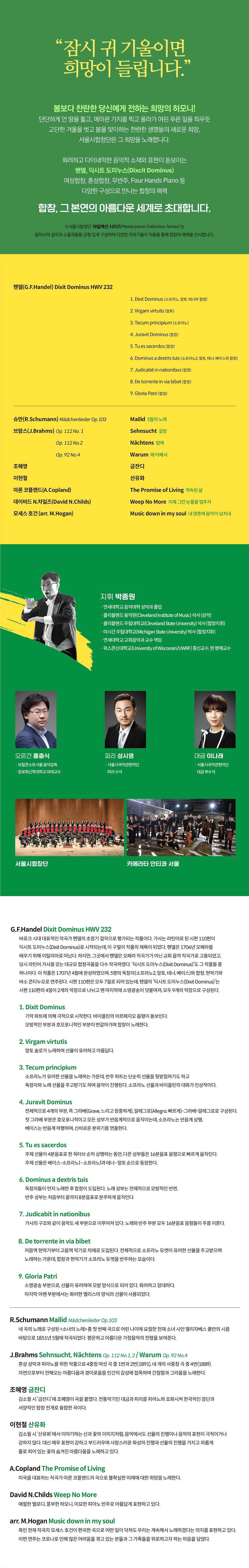 “잠시 귀 기울이면 희망이 들립니다.” '봄보다 찬란한 당신에게 전하는 희망의 하모니! | 단단하게 언 땅을 뚫고, 메마른 가지를 찍고 올라가 여린 푸른 잎을 틔우듯 고단한 겨울을 벗고 봄을 맞이하는 찬란한 생명들의 새로운 희망, 서울시합창단은 그 희망을 노래합니다. '화려하고 다이내믹한 음악적 소재와 표현이 돋보이는 '헨델, 딕시트 도미누스(Dixcit Dominus) 여성합창, 혼성합창, 무반주, Four Hands Piano 등 '다양한 구성으로 만나는 합창의 매력 합창, 그 본연의 아름다운 세계로 초대합니다. ※서울시합창단 'M컬렉션 시리즈(Masterpiece Collection Series)'는 음악사적 걸작과 소품곡들을 균형 있게 구성하여 다양한 작곡가들의 작품을 통해 합창의 매력을 선사합니다.(G.F.Handel) Dixit Dominus HWV 232 1. Dixit Dominus (소프라노, 알토, 테너와 합창) 2. Virgam virtutis (알토) 3. Tecum principium (소프라노) 4. Juravit Dominus (합창) 5. Tues sacerdos (합창) 6. Dominus a dextris tuis (소프라노2, 알토, 테너, 베이스와 합창) 7. Judicabit in nationibus (합창) 8. De torrente in via bibet (합창) 9. Gloria Patri ( 1) 슈만(R.Schumann) Mädchenlieder Op. 103 Mailid 5월의 노래 브람스(J.Brahms) Op. 112 No. 1 Sehnsucht 갈망 Op. 112 No.2 Nächtens 2011 Op. 92 No.4 Warum 왜 어째서 조혜영 금잔디 이현철 산유화 아론 코플랜드(A.Copland) The Promise of Living 약속된 삶 데이비드 N. 차일즈(David N.Childs) Weep No More 이제 그만 눈물을 멈추자 모세스 호건 (arr. M.Hogan) Music down in my soul 내 영혼에 음악이 넘치네 지휘 박종원 - 연세대학교 음악대학 성악과 졸업 · 클리블랜드 음악원(Cleveland Institute of Music) 석사 (성악) · 클리블랜드 주립대학교(Cleveland State University) 석사 (합창지휘), · 미시간 주립대학교(Michigan State University) 박사 (합창지휘), - 연세대학교 교회음악과 교수 역임 · 위스콘신대학교(University of Wisconsin/UWRF) 종신교수, 현명예교수 오르간 홍충식 · 보컬콘소트서울 음악감독 - 장로회신학대학교 외래교수 피리 성시영 - 서울시국악관현악단 피리 수석 대금 이나래 · 서울시국악관현악단 대금 부수석 서울시합창단 카메라타 안티콰 서울