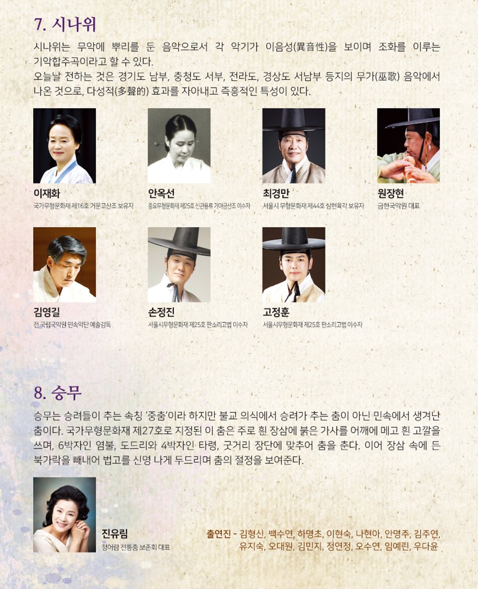7. 시나위 시나위는 무악에 뿌리를 둔 음악으로서 각 악기가 이음성(異音性)을 보이며 조화를 이루는 기악합주곡이라고 할 수 있다. 오늘날 전하는 것은 경기도 남부, 충청도 서부, 전라도, 경상도 서남부 등지의 무가(巫歌) 음악에서 나온 것으로, 다성적(多聲的) 효과를 자아내고 즉흥적인 특성이 있다. 이재화 국가무형문화재 제16호 거문고산조 보유자 안옥선 중요무형문화재 제25호 신관용류 가야금산조 이수자 최경만' 서울시 무형문화재 제44호 삼현육각 보유자 원장현 금현국악원 대표 김영길 전 국립국악원 민속악단 예술감독 손정진 서울시무형문화재 제25호 판소리고법 이수자 고정훈 서울시무형문화재 제25호 판소리고법 이수자 | 8. 승무 승무는 승려들이 추는 속칭 '중춤'이라 하지만 불교 의식에서 승려가 추는 춤이 아닌 민속에서 생겨난 춤이다. 국가무형문화재 제27호로 지정된 이 춤은 주로 흰 장삼에 붉은 가사를 어깨에 메고 흰 고깔을 쓰며, 6박자인 염불, 도드리와 4박자인 타령, 굿거리 장단에 맞추어 춤을 춘다. 이어 장삼 속에 든 북가락을 빼내어 법고를 신명 나게 두드리며 춤의 절정을 보여준다. 진유림 청어람 전통춤 보존회 대표 출연진 - 김형신, 백수연, 하명초, 이현숙, 나현아, 안명주, 김주연, 유지숙, 오대원, 김민지, 정연정, 오수연, 임예린, 우다윤