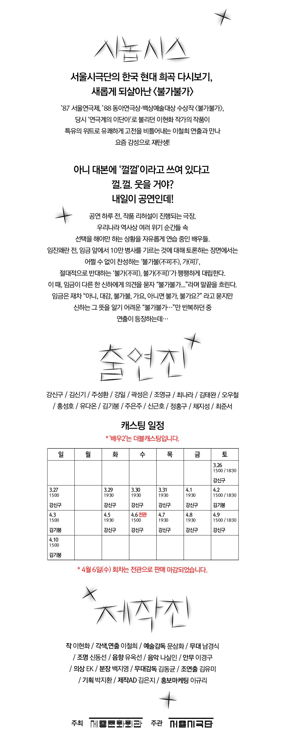 서울시극단 불가 불가요? 아니면 불가불 가요? 불가불가 2022.3.26(토)~4.10(일) 세종문화회관 M씨어터 화-금 19:30 / 토15:00,18:30/일15:00 예매 세종문화티켓(02-399-1000)외, 시놉시스 서울시극단의 한국 현대 희곡 다시보기, 새롭게 되살아난 불가불가) '87 서울연극제, '88 동아연극상 백상예술대상 수상작 〈불가불가〉, 당시 '연극계의 이단아'로 불리던 이현화 작가의 작품이 특유의 위트로 유쾌하게 고전을 비틀어내는 이철희 연출과 만나 요즘 감성으로 재탄생! 아니 대본에 껄껄' 이라고 쓰여 있다고 껄.껄. 웃을 거야? 내일이 공연인데! 공연 하루 전, 작품 리허설이 진행되는 극장, 우리나라 역사상 여러 위기 순간들 속 선택을 해야만 하는 상황을 자유롭게 연습 중인 배우들. 임진왜란 전, 임금 앞에서 10만 병사를 기르는 것에 대해 토론하는 장면에서는 어쩔 수 없이 찬성하는 불가불(不可不), 가(可)', 절대적으로 반대하는 '불가(不可), 불가(不可)'가 팽팽하게 대립한다. 이 때, 임금이 다른 한 신하에게 의견을 묻자 “불가불가...” 라며 말끝을 흐린다. 임금은 재차 “아니, 대감, 불가불, 가요, 아니면 불가, 불가요?” 라고 묻지만 신하는 그 뜻을 알기 어려운 “불가불가...”만 반복하던 중 연출이 등장하는데... 축연 강신구 / 김신기 / 주성환 / 강일 / 곽성은 / 조영규 / 최나라 / 김태완 / 오우철 / 홍성호 / 유다온 / 김기붕 / 주은주 / 신근호 / 정홍구 / 채지성 / 최준서 * 배우 2는 더블 캐스팅(강신구, 김기붕)으로 출연 회차는 추후 공지 예정입니다. 제작진 작 이현화 / 각색,연출 이철희 / 예술감독 문삼화 / 무대 남경식 | 조명 신동선 / 음향유옥선 / 음악 나실인 / 안무 이경구 / 의상 EK / 분장 백지영 / 무대감독 김동균 / 조연출 김유미 | 기획 박지환 / 제작AD 김은지 / 홍보마케팅 이규리 주최 THI론화과 주관 대극