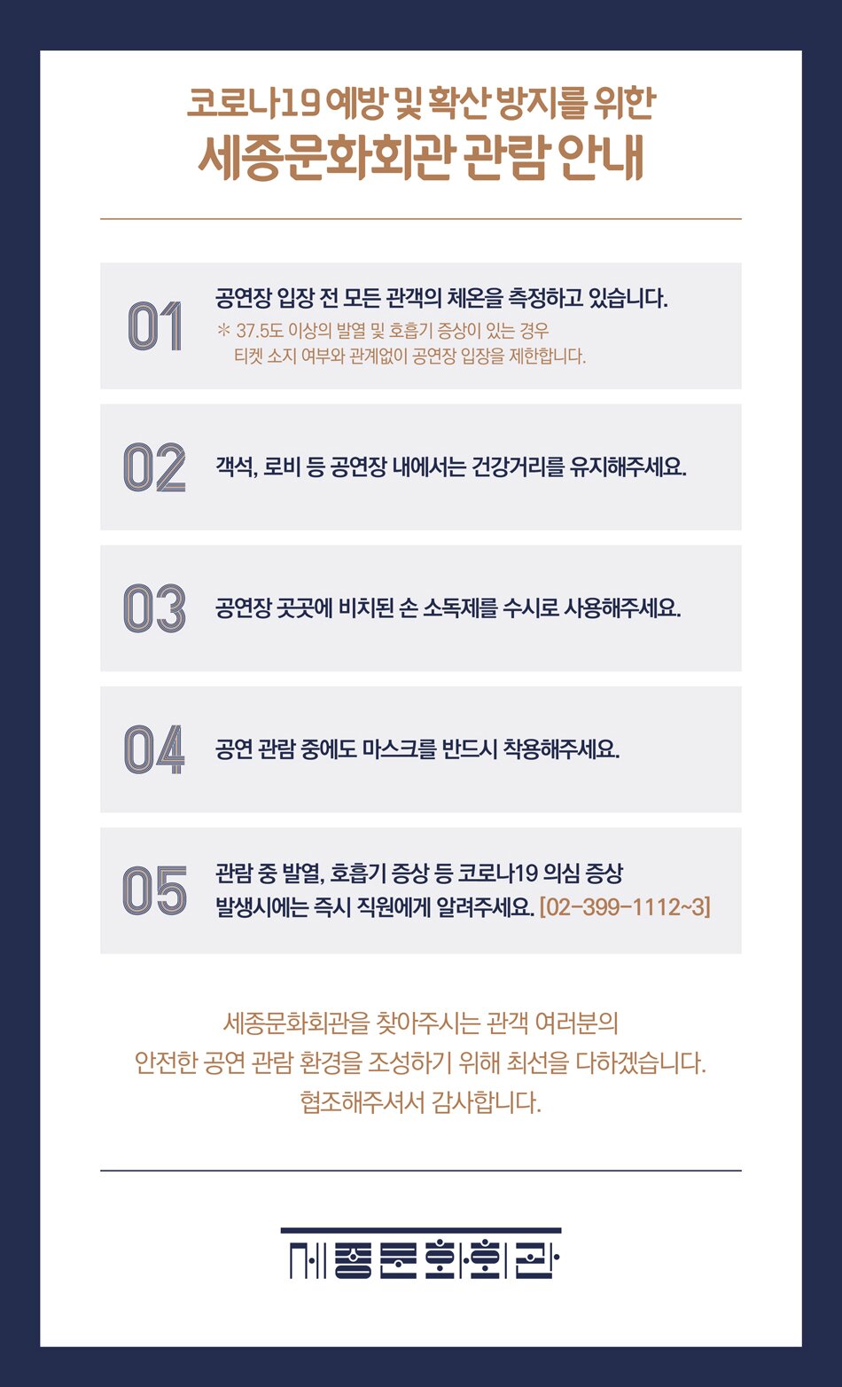 코로나19 예방 및 확산방지를 위한 세종문화회관 관람안내 01 공연장 입장 전 모든 관객의 체온을 측정하고 있습니다. * 37.5도 이상의 발열 및 호흡기 증상이 있는 경우 티켓 소지 여부와 관계없이 공연장 입장을 제한합니다. 02 객석, 로비 등 공연장 내에서는 건강거리를 유지해주세요. 03 공연장 곳곳에 비치된 손 소독제를 수시로 사용해주세요. 04 공연 관람 중에도 마스크를 반드시 착용해주세요. 05 관람 중 발열, 호흡기 증상 등 코로나19 의심 증상 발생시에는 즉시 직원에게 알려주세요. [02-399-1112~3] 세종문화회관을 찾아주시는 관객 여러분의 안전한 공연 관람 환경을 조성하기 위해 최선을 다하겠습니다. 협조해주셔서 감사합니다.