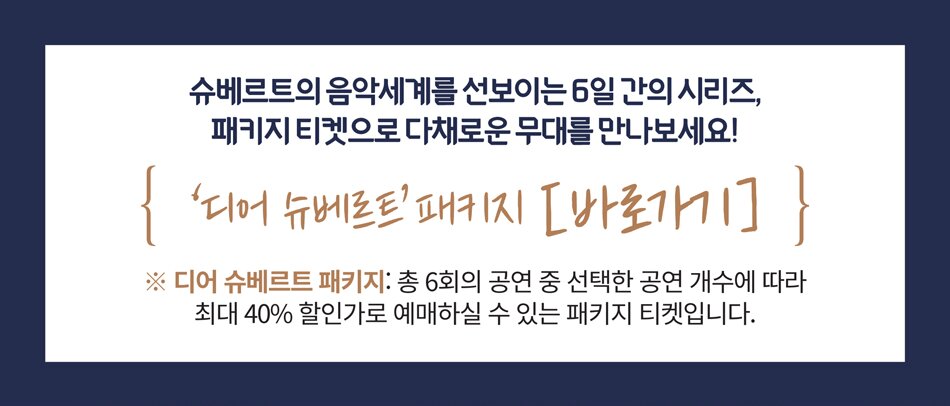 슈베르트의 음악세계를 선보이는 5일 간의 시리즈, 패키지 티켓으로 다채로운 무대를 만나보세요! '디어 슈베르트' 패키지 [바로가기] ※ 디어 슈베르트 패키지: 총 6회의 공연 중 선택한 공연 개수에 따라 최대 40% 할인가로 예매하실 수 있는 패키지 티켓입니다.