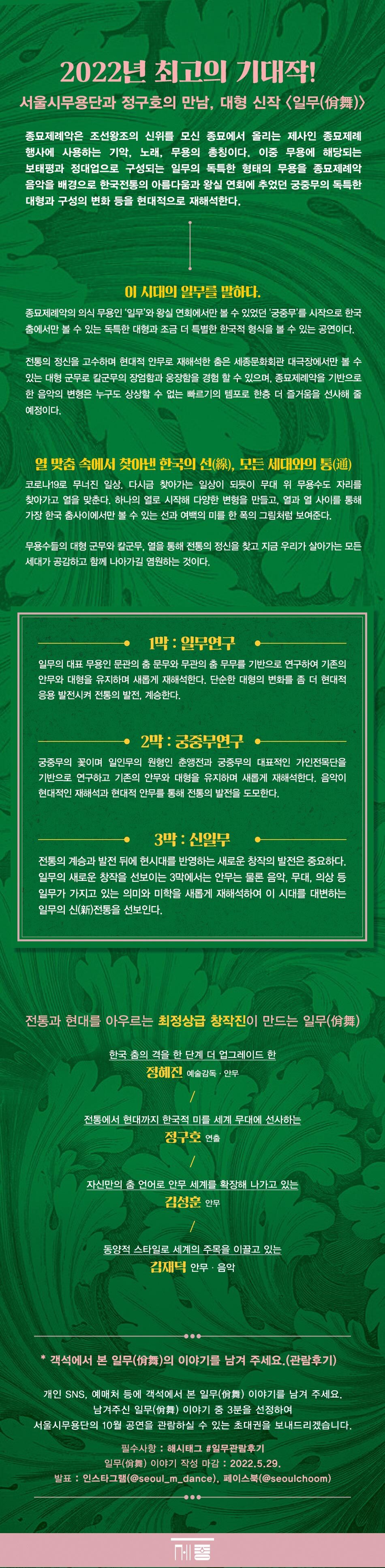 2022년 최고의 기대작! 서울시무용단과 정구호의 만남, 대형 신작 일무(尙舞)》 종묘제례악은 조선왕조의 신위를 모신 종묘에서 올리는 제사인 종묘제례 행사에 사용하는 기악, 노래, 무용의 총칭이다. 이중 무용에 해당되는 보태평과 정대업으로 구성되는 일부의 독특한 형태의 무용을 종묘제례악 음악을 배경으로 한국전통의 아름다움과 왕실 연회에 추었던 궁중무의 독특한 대형과 구성의 변화 등을 현대적으로 재해석한다. 이 시대의 일부를 말하다. 종묘제례악의 의식 무용인 '일부'와 왕실 연회에서만 볼 수 있었던 '궁중무'를 시작으로 한국 춤에서만 볼 수 있는 독특한 대형과 조금 더 특별한 한국적 형식을 볼 수 있는 공연이다. 전통의 정신을 고수하며 현대적 안무로 재해석한 춤은 세종문화회관 대극장에서만 볼 수 있는 대형 군무로 칼군무의 장엄함과 웅장함을 경험 할 수 있으며, 종묘제례악을 기반으로 한 음악의 변형은 누구도 상상할 수 없는 빠르기의 템포로 한층 더 즐거움을 선사해 줄 예정이다. 열 맞춤 속에서 찾아낸 한국의 선(線), 모든 세대와의 통(通) 코로나19로 무너진 일상. 다시금 찾아가는 일상이 되듯이 무대 위 무용수도 자리를 찾아가고 열을 맞춘다. 하나의 열로 시작해 다양한 변형을 만들고, 열과 열 사이를 통해 가장 한국 춤사이에서만 볼 수 있는 선과 여백의 미를 한 폭의 그림처럼 보여준다. 무용수들의 대형 군무와 칼군무, 열을 통해 전통의 정신을 찾고 지금 우리가 살아가는 모든 세대가 공감하고 함께 나아가길 염원하는 것이다. 1막 : 일부연구 일부의 대표 무용인 문관의 춤 문무와 무관의 춤 무무를 기반으로 연구하여 기존의 안무와 대형을 유지하며 새롭게 재해석한다. 단순한 대형의 변화를 좀 더 현대적 응용 발전시켜 전통의 발전, 계승한다. 2박 : 궁중무연구 궁중무의 꽃이며 일인무의 원형인 춘앵전과 궁중무의 대표적인 가인전목단을 기반으로 연구하고 기존의 안무와 대형을 유지하며 새롭게 재해석한다. 음악이 현대적인 재해석과 현대적 안무를 통해 전통의 발전을 도모한다. 3막 : 신일무 전통의 계승과 발전 뒤에 현시대를 반영하는 새로운 창작의 발전은 중요하다. 일부의 새로운 창작을 선보이는 3막에서는 안무는 물론 음악, 무대, 의상 등 일무가 가지고 있는 의미와 미학을 새롭게 재해석하여 이 시대를 대변하는 일부의 신(新)전통을 선보인다. 전통과 현대를 아우르는 최정상급 창작진이 만드는 일무(僧舞) '한국 춤의 격을 한 단계 더 업그레이드 한 정혜진 예술감독 · 안무 전통에서 현대까지 한국적 미를 세계 무대에 선사하는 정구호 연출 '자신만의 춤 언어로 안무 세계를 확장해 나가고 있는 김성운 안무 동양적 스타일로 세계의 주목을 이끌고 있는 김재덕 안무 · 음악 * 객석에서 본 일무(僧舞)의 이야기를 남겨 주세요. (관람후기)) |개인 SNS, 예매처 등에 객석에서 본 일무(舞) 이야기를 남겨 주세요. 남겨주신 일무(僧舞) 이야기 중 3분을 선정하여, 서울시무용단의 10월 공연을 관람하실 수 있는 초대권을 보내드리겠습니다. '필수사항 : 해시태그 #일무관람후기 '일무(舞) 이야기 작성 마감 : 2022.5.29. 발표 : 인스타그램(@seoul_m_dance), 페이스북(@seoulchoom)