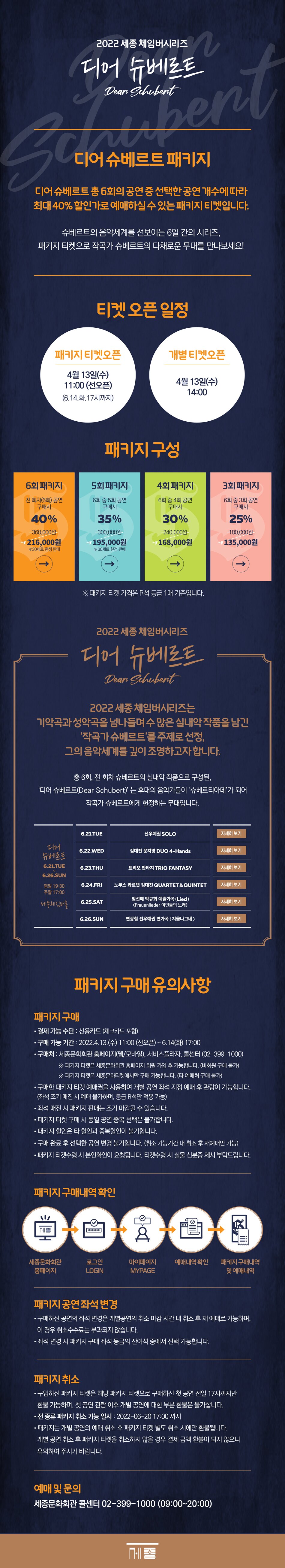2022 세종 체임버시리즈 디어 슈베르트 Dean Schubert. 디어 슈베르트 패키지:디어 슈베르트 총 6회의 공연중 선택한 공연 개수에 따라 최대 40% 할인가로 예매하실 수 있는 패키지 티켓입니다. 슈베르트의 음악세계를 선보이는 6일 간의 시리즈, 패키지 티켓으로 작곡가 슈베르트의 다채로운 무대를 만나보세요! 티켓 오픈 일정: 패키지 티켓오픈 4월 13일(수) 11:00 (선오픈) (6.14.화.17시까지), 개별 티켓오픈 4월 13일(수) 14:00. 패키지 구성 : 6회 패키지 전 회차(6회) 공연 구매시 40% 216,000원 *30세트 한정 판매, 5회 패키지 6회 중 5회 공연 구매시 35% 195,000원 *30세트 한정 판매, 4회 패키지 6회 중 4회 공연 구매시 30% 168,000원, 3회 패키지 6회 중 3회 공연 구매시 25% 135,000원 ※ 패키지 티켓 가격은 R석 등급 1매 기준입니다. 2022 세종 체임버시리즈 디어 슈베르트 Dean Schubent 2022 세종체임버시리즈는 기악곡과 성악곡을 넘나들며 수많은 실내악 작품을 남긴 작곡가 슈베르트를 주제로 선정, 그의 음악세계를 깊이 조명하고자합니다. 총 6회, 전 회차 슈베르트의 실내악 작품으로 구성된, 디어 슈베르트(Dear Schubert) 는 후대의 음악가들이 슈베르티아데가 되어 작곡가 슈베르트에게 헌정하는 무대입니다. 디어 슈베르트 6.21.TUE 6.26.SUN 평일 19:30 주말 17:00 세종체임버홀, 6.21.TUE : 선우예권 SOLO, 6.22.WED : 김대진 문지영 DUO 4-Hands, 6.23THU : 트리오 판타지 TRIO FANTASY, 6.24.FRI : 노부스 콰르텟 김대진 CUARTET & QUINTETI 6.25.SAT : 임선혜 박규희 예술가곡 (Lied) Frauenlieder 여인들의 노래, 6.26.SUN : 연광철 선우예권 연가곡 겨울나그네.패키지 구매유의사항 - 패키지구매 • 결제 가능 수단 : 신용카드 (체크카드 포함) • 구매 가능 기간 : 2022.4.13.(수) 11:00 (선오픈) ~ 6.14(화) 17:000 • 구매처 : 세종문화회관 홈페이지(웹/모바일), 서비스플라자, 콜센터 (02-399-1000) ※ 패키지 티켓은 세종문화회관 홈페이지 회원 가입 후 가능합니다. (비회원 구매 불가) | ※ 패키지 티켓은 세종문화티켓에서만 구매 가능합니다. (타 예매처 구매 불가) , • 구매한 패키지 티켓 예매권을 사용하여 개별 공연 좌석 지정 예매 후 관람이 가능합니다. (좌석 조기 매진 시 예매 불가하며, 등급 R석만 적용 가능) • 좌석 매진 시 패키지 판매는 조기 마감될 수 있습니다. 패키지 티켓 구매 시 동일 공연 중복 선택은 불가합니다. 패키지 할인은 타 할인과 중복할인이 불가합니다. • 구매 완료 후 선택한 공연 변경 불가합니다. (취소 가능기간 내 취소 후 재예매만 가능) 패키지 티켓수령 시 본인확인이 요청됩니다. 티켓수령 시 실물 신분증 제시 부탁드립니다. 패키지 구매내역확인 : 세종문화회관 홈페이지-로그인 LOGIN - 마이페이지 MYPAGE - 예매내역확인 - 패키지 구매내역 및 예매내역. 패키지 공연 좌석 변경 • 구매하신 공연의 좌석 변경은 개별공연의 취소 마감시간 내 취소 후 재 예매로 가능하며, 이 경우 취소수수료는 부과되지 않습니다. • 좌석 변경 시 패키지 구매 좌석 등급의 잔여석 중에서 선택 가능합니다. 패키지 취소. • 구입하신 패키지 티켓은 해당 패키지 티켓으로 구매하신 첫 공연 전일 17시까지만 환불 가능하며, 첫 공연 관람 이후 개별 공연에 대한 부분 환불은 불가합니다.」 • 전 종류 패키지 취소 가능 일시 : 2022-06-20 17:00 까지 • 패키지는 개별 공연의 예매 취소 후 패키지 티켓 별도 취소 시에만 환불됩니다. 개별 공연 취소 후 패키지 티켓을 취소하지 않을 경우 결제 금액 환불이 되지 않으니 유의하여 주시기 바랍니다. 예매 및 문의 세종문화회관 콜센터 02-399-1000 (09:00~20:00)