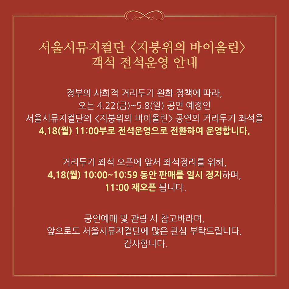 서울시뮤지컬단 <지붕위의 바이올린> 객석 전석운영 안내 정부의 사회적 거리두기 완화 정책에 따라, 오는 4.22(금)~5.8(일) 공연 예정인, 서울시뮤지컬단의 <지붕위의 바이올린> 공연의 거리두기 좌석을 [4.18(월) 11:00부로 전석운영으로 전환하여 운영합니다. 거리두기 좌석 오픈에 앞서 좌석정리를 위해, '4.18(월) 10:00~10:59 동안 판매를 일시 정지하며,  11:00 재오픈 됩니다. 공연예매 및 관람 시 참고바라며, 앞으로도 서울시뮤지컬단에 많은 관심 부탁드립니다. 감사합니다.