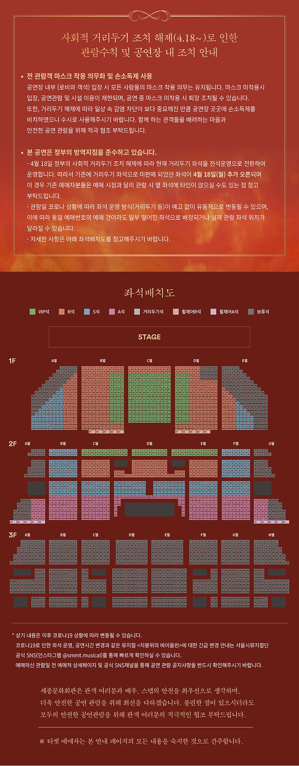 사회적 거리두기 조치 해제(4.18~)로 인한 관람수칙 및 공연장 내 조치 안내 전 관람객 마스크 착용 의무화 및 손소독제 사용 공연장 내부 (로비와 객석) 입장 시 모든 사람들의 마스크 착용 의무는 유지됩니다. 마스크 미착용시 입장, 공연관람 및 시설 이용이 제한되며, 공연 중 마스크 미착용 시 퇴장 조치될 수 있습니다. 또한, 거리두기 해제에 따라 일상 속 감염 차단이 보다 중요해진 만큼 공연장 곳곳에 손소독제를 비치하였으니 수시로 사용해주시기 바랍니다. 함께 하는 관객들을 배려하는 마음과 안전한 공연 관람을 위해 적극 협조 부탁드립니다. • 본 공연은 정부의 방역지침을 준수하고 있습니다. - 4월 18일 정부의 사회적 거리두기 조치 해제에 따라 현재 거리두기 좌석을 전석운영으로 전환하여 운영합니다. 따라서 기존에 거리두기 좌석으로 미판매 되었던 좌석이 4월 18일(월) 추가 오픈되며, 이 경우 기존 예매자분들은 예매 시점과 달리 관람 시 옆 좌석에 타인이 앉으실 수도 있는 점 참고 부탁드립니다. - 관람일 코로나 상황에 따라 좌석 운영 방식(거리두기 등)이 예고 없이 유동적으로 변동될 수 있으며, 이에 따라 동일 예매번호의 예매 건이라도 일부 떨어진 좌석으로 배정되거나 실제 관람 좌석 위치가 달라질 수 있습니다. - 자세한 사항은 아래 좌석배치도를 참고해주시기 바랍니다. 좌석배치도 ■ VIP ■ R석 ■ S석 ■ A석 ■ 거리두기적 ■ 휠체어 R석 ■ 휠체어석 ■ 보류석 STAGE 상기 내용은 이후 코로나 19 상황에 따라 변동될 수 있습니다. 코로나 19로 인한 좌석 운영, 공연시간 변경과 같은 뮤지컬 <지붕위의 바이올린>에 대한 긴급 변경 안내는 서울시뮤지컬단 공식 SNS(인스타그램 @smmt.musical)를 통해 빠르게 확인하실 수 있습니다. 예매하신 관람일 전 예매처 상세페이지 및 공식 SNS채널을 통해 공연 관람 공지사항을 반드시 확인해주시기 바랍니다. 세종문화회관은 관객 여러분과 배우, 스텝의 안전을 최우선으로 생각하며, 더욱 안전한 공연 관람을 위해 최선을 다하겠습니다. 불편한 점이 있으시더라도 모두의 안전한 공연관람을 위해 관객 여러분의 적극적인 협조 부탁드립니다. ※ 티켓 예매자는 본 안내 페이지의 모든 내용을 숙지한 것으로 간주합니다.