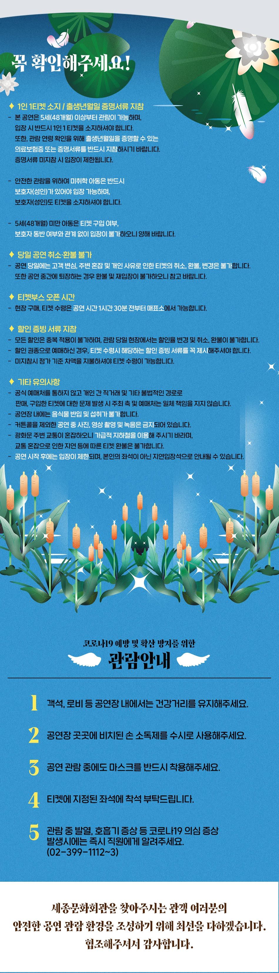 꼭 확인해주세요! ◆ 1인 1티켓 소지 / 출생년월일 증명서류 지참 본 공연은 5세(48개월) 이상부터 관람이 가능하며, 입장 시 반드시 1인 1 티켓을 소지하셔야 합니다. 또한 관람 연령 확인을 위해 출생년월일을 증명할 수 있는 의료보험증 또는 증명서류를 반드시 지참하시기 바랍니다. 증명서류 미지참 시 입장이 제한됩니다. 안전한 관람을 위하여 미취학 아동은 반드시 보호자(성인)가 있어야 입장 가능하며, 보호자(성인)도 티켓을 소지하셔야 합니다. - 5세(48개월) 미만 아동은 티켓 구입 여부, 보호자 동반 여부와 관계 없이 입장이 불가하오니 양해 바랍니다. ◆ 당일 공연 취소·환불 불가 - 공연 당일에는 고객 변심, 주변 혼잡 및 개인 사유로 인한 티켓의 취소, 환불, 변경은 불가합니다. 또한 공연 중간에 퇴장하는 경우 환불 및 재입장이 불가하오니 참고 바랍니다. ◆ 티켓부스 오픈 시간 - 현장 구매, 티켓 수령은 공연 시간 1시간 30분 전부터 매표소에서 가능합니다. 할인 증빙 서류 지참 - 모든 할인은 중복 적용이 불가하며, 관람 당일 현장에서는 할인율 변경 및 취소, 환불이 불가합니다. - 할인 권종으로 예매하신 경우, 티켓 수령시 해당하는 할인 증빙 서류를 꼭 제시해주셔야 합니다. - 미지참시 정가 기준 차액을 지불하셔야 티켓 수령이 가능합니다. ◆ 기타 유의사항 공식 예매처를 통하지 않고 개인 간 직거래 및 기타 불법적인 경로로 판매, 구입한 티켓에 대한 문제 발생 시 주최 측 및 예매처는 일체 책임을 지지 않습니다. - 공연장 내에는 음식물 반입 및 섭취가 불가합니다. - 커튼콜을 제외한 공연 중 사진, 영상 촬영 및 녹음은 금지되어 있습니다. 광화문 주변 교통이 혼잡하오니 가급적 지하철을 이용해 주시기 바라며, 교통 혼잡으로 인한 지연 등에 따른 티켓 환불은 불가합니다. - 공연 시작 후에는 입장이 제한되며, 본인의 좌석이 아닌 지연입장적으로 안내될 수 있습니다. 코로나 19 예방 및 확산 방지를 위한 관람안내 | 객석, 로비 등 공연장 내에서는 건강거리를 유지해주세요. 2. 공연장 곳곳에 비치된 손 소독제를 수시로 사용해주세요. 3 공연 관람 중에도 마스크를 반드시 착용해주세요. 4. 티켓에 지정된 좌석에 착석 부탁드립니다. 관람 중 발열, 호흡기 증상 등 코로나19 의심 증상 발생시에는 즉시 직원에게 알려주세요. (02-399-1112~3) 세종문화회관을 찾아주시는 관객 여러분의 안전한 공연 관람 환경을 조성하기 위해 최선을 다하겠습니다. 협조해주셔서 감사합니다.