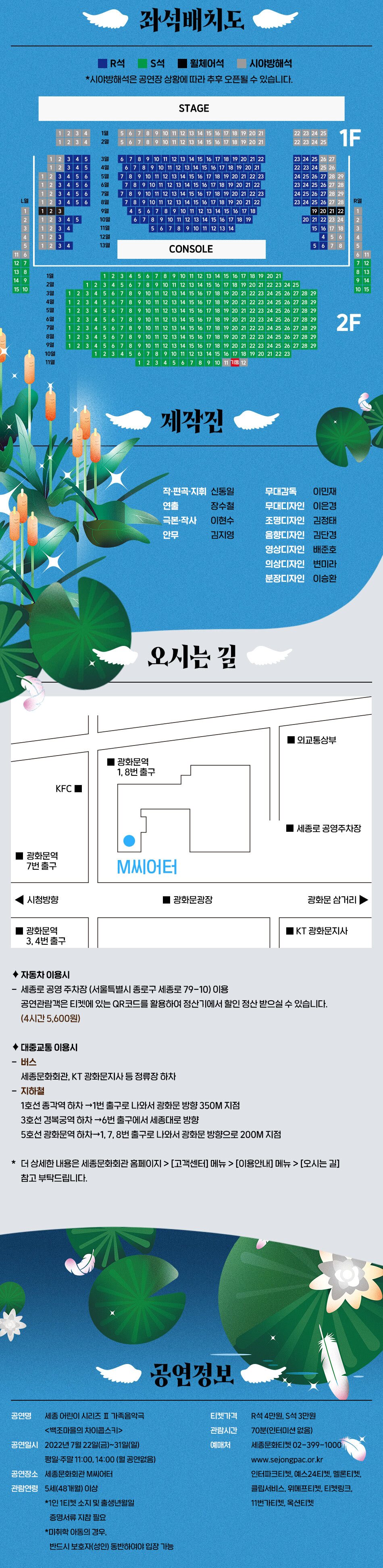 좌석배치도 ■ R석 S석 ■ 휠체어석 시야방해적 *시야방해석은 공연장 상황에 따라 추후 오픈될 수 있습니다. 제작진 작·편곡·지휘 신동일 연출 장수철 극본 작사 이현수 안무 김지영 무대감독 이민재 무대디자인 이은경 조명디자인 김정태 음향디자인 김단경 영상디자인 배준호 의상디자인 변미라 분장디자인 이승환 오시는 길 ◆ 자동차 이용시 - 세종로 공영 주차장 (서울특별시 종로구 세종로 79-10) 이용 공연관람객은 티켓에 있는 QR코드를 활용하여 정산기에서 할인 정산 받으실 수 있습니다. (4시간 5,600원) ◆ 대중교통 이용시 - 버스 세종문화회관, KT 광화문지사 등 정류장 하차 - 지하철 1호선 종각역 하차 → 1번 출구로 나와서 광화문 방향 350M 지점 3호선 경복궁역 하차 → 6번 출구에서 세종대로 방향 5호선 광화문역 하차→1, 7, 8번 출구로 나와서 광화문 방향으로 200M 지점 * 더 상세한 내용은 세종문화회관 홈페이지 > [고객센터] 메뉴 > [이용안내] 메뉴 > [오시는 길] 참고 부탁드립니다. 공연정보 공연명 세종 어린이 시리즈 II 가족음악극 <백조마을의 차이콥스키> 공연일시 2022년 7월 22일(금)~31일(일) 평일 주말 11:00, 14:00 (월 공연없음) 공연장소 세종문화회관 M씨어터 관람연령 5세(48개월) 이상 *1인 1티켓 소지 및 출생년월일 증명서류 지참 필요 *미취학 아동의 경우, 반드시 보호자(성인) 동반하여야 입장 가능 티켓가격 R석 4만원, S석 3만원 관람시간 70분(인터미션 없음) 예매처 세종문화티켓 02-399-1000 | www.sejongpac.or.kr 인터파크티켓, 예스24티켓, 멜론티켓, 클립서비스, 위메프티켓, 티켓링크 11번가티켓, 옥션티켓