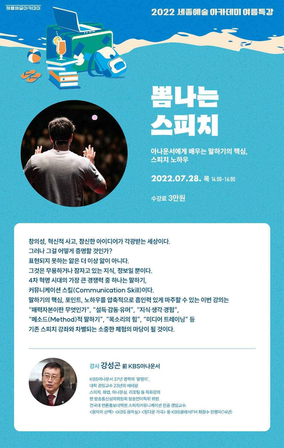2022 세종예술 아카데미 여름특강 뽐나는 스피치 아나운서에게 배우는 말하기의 핵심. 스피치 노하우 2022.07.28. 목 14:00~16:00 수강료 3만원 창의성, 혁신적 사고, 참신한 아이디어가 각광받는 세상이다. 그러나 그걸 어떻게 증명할 것인가? 표현되지 못하는 얇은 더 이상 앎이 아니다. 그것은 무용하거나 잠자고 있는 지식, 정보일 뿐이다. 4차 혁명 시대의 가장 큰 경쟁력 중 하나는 말하기, 커뮤니케이션 스킬(Communication Skill)이다. 말하기의 핵심, 포인트, 노하우를 압축적으로 흡인력 있게 마주할 수 있는 이번 강의는 <정다운 가곡> 등 KBS 클래식FM 최장수 진행자 (14년)
