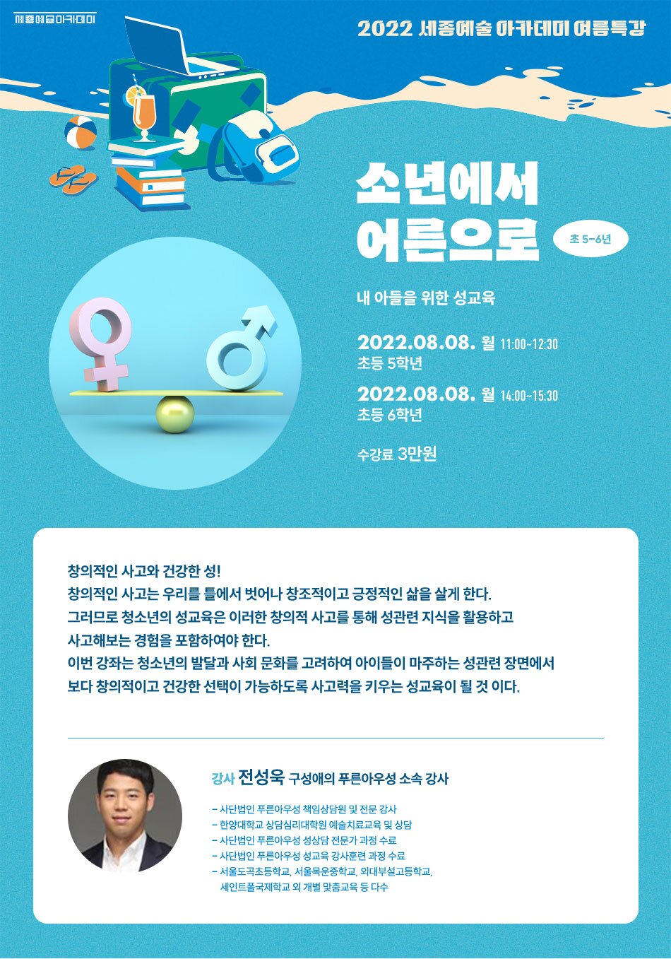 2022 세종예술 아카데미 여름특강 소년에서 어른으로 초 5-6년 내 아들을 위한 성교육 2022.08.08. 월 11:00~12:30 초등 5학년 2022.08.08. 월 14:00~15:30 초등 6학년 수강료 3만원 창의적인 사고와 건강한 성!! 창의적인 사고는 우리를 틀에서 벗어나 창조적이고 긍정적인 삶을 살게 한다. 그러므로 청소년의 성교육은 이러한 창의적 사고를 통해 성관련 지식을 활용하고 사고해보는 경험을 포함하여야 한다. 이번 강좌는 청소년의 발달과 사회 문화를 고려하여 아이들이 마주하는 성관련 장면에서 보다 창의적이고 건강한 선택이 가능하도록 사고력을 키우는 성교육이 될 것 이다. 강사 전성욱 구성애의 푸른아우성 소속 강사 - 사단법인 푸른아우성 책임상담원 및 전문 강사 - 한양대학교 상담심리대학원 예술치료교육 및 상담 - 사단법인 푸른아우성 성상담 전문가 과정 수료 - 사단법인 푸른아우성 성교육 강사훈련 과정 수료 - 서울도곡초등학교, 서울목운중학교, 외대부설고등학교, 세인트폴국제학교 외 개별 맞춤교육 등 다수