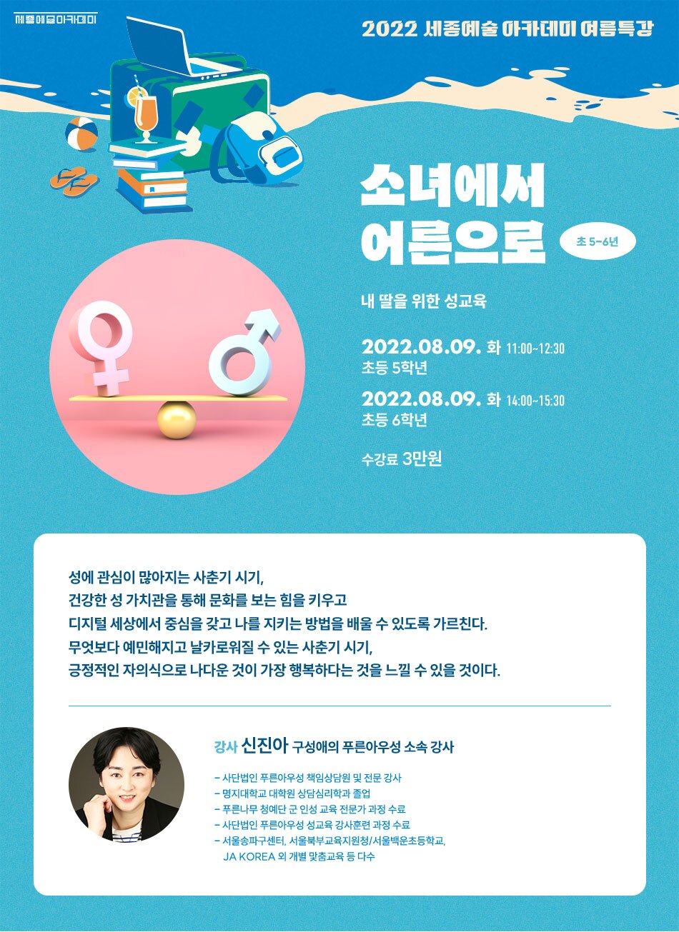 2022 세종예술 아카데미 여름특강 소녀에서 어른으로 초 5-6년 내 딸을 위한 성교육 2022.08.09. 화 11:00-12:30 초등 5학년 2022.08.09. 화 14:00~15:30 초등 6학년 수강료 3만원 성에 관심이 많아지는 사춘기 시기, 건강한 성 가치관을 통해 문화를 보는 힘을 키우고 디지털 세상에서 중심을 갖고 나를 지키는 방법을 배울 수 있도록 가르친다. 무엇보다 예민해지고 날카로워질 수 있는 사춘기 시기, 긍정적인 자의식으로 나다운 것이 가장 행복하다는 것을 느낄 수 있을 것이다. 강사 신진아 구성애의 푸른아우성 소속 강사 - 사단법인 푸른아우성 책임상담원 및 전문 강사 - 명지대학교 대학원 상담심리학과 졸업 - 푸른나무 청예단 군 인성 교육 전문가 과정 수료 - 사단법인 푸른아우성 성교육 강사훈련 과정 수료 - 서울송파구센터, 서울북부교육지원청 / 서울백운초등학교, JA KOREA 외 개별 맞춤교육 등 다수