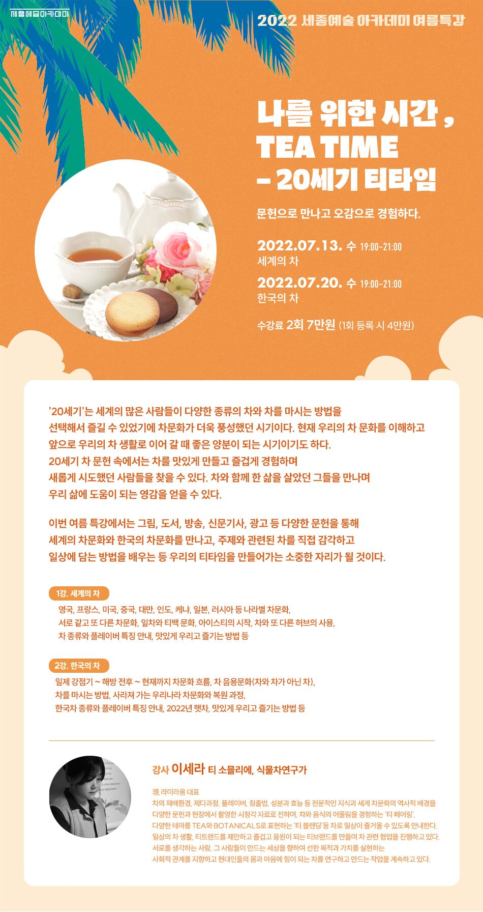2022 세종예술 아카데미 여름특강 나를 위한 시간, TEA TIME - 20세기 티타임 문헌으로 만나고 오감으로 경험하다. 2022.07.13. 수 19:00~21:00 세계의 차 2022.07.20. 수 19:00~21:00 한국의 차 수강료 2회 7만원 (1회 등록 시 4만원) '20세기'는 세계의 많은 사람들이 다양한 종류의 차와 차를 마시는 방법을 선택해서 즐길 수 있었기에 차문화가 더욱 풍성했던 시기이다. 현재 우리의 차 문화를 이해하고 앞으로 우리의 차 생활로 이어 갈 때 좋은 양분이 되는 시기이기도 하다. 20세기 차 문헌 속에서는 차를 맛있게 만들고 즐겁게 경험하며, 새롭게 시도했던 사람들을 찾을 수 있다. 차와 함께 한 삶을 살았던 그들을 만나며 우리 삶에 도움이 되는 영감을 얻을 수 있다. 이번 여름 특강에서는 그림, 도서, 방송, 신문기사, 광고 등 다양한 문헌을 통해 세계의 차문화와 한국의 차문화를 만나고, 주제와 관련된 차를 직접 감각하고 일상에 담는 방법을 배우는 등 우리의 티타임을 만들어가는 소중한 자리가 될 것이다. 1강, 세계의 차 영국, 프랑스, 미국, 중국, 대만, 인도, 케냐, 일본, 러시아 등 나라별 차문화, 서로 같고 또 다른 차문화, 잎차와 티백 문화, 아이스티의 시작, 차와 또 다른 허브의 사용, 차 종류와 플레이버 특징 안내, 맛있게 우리고 즐기는 방법 등 2강. 한국의 차 일제 강점기 ~ 해방 전후 ~ 현재까지 차문화 흐름, 차 음용문화(차와 차가 아닌 차), 차를 마시는 방법, 사라져 가는 우리나라 차문화와 복원 과정, 한국차 종류와 플레이버 특징 안내, 2022년 햇차, 맛있게 우리고 즐기는 방법 등 강사 이세라 티 소믈리에, 식물차연구가 現 라미라움 대표 차의 재배환경, 제다과정, 플레이버, 침출법, 성분과 효능 등 전문적인 지식과 세계 차문화의 역사적 배경을 다양한 문헌과 현장에서 촬영한 시청각 자료로 전하며, 차와 음식의 어울림을 경험하는 '티 페어링', 다양한 테마를 TEA와 BOTANICALS로 표현하는 '티 블렌딩' 등 차로 일상이 즐거울 수 있도록 안내한다. 일상의 차 생활, 티트렌드를 제안하고 즐겁고 응원이 되는 티브랜드를 만들며 차 관련 협업을 진행하고 있다. 서로를 생각하는 사람, 그 사람들이 만드는 세상을 향하여 선한 목적과 가치를 실현하는 사회적 관계를 지향하고 현대인들의 몸과 마음에 힘이 되는 차를 연구하고 만드는 작업을 계속하고 있다.