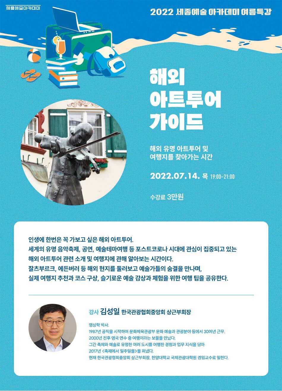 2022 세종예술 아카데미 여름특강 해외 아트투어 가이드 해외 유명 아트투어 및 여행지를 찾아가는 시간 2022.07.14. 목 19:00~21:00 수강료 3만원 인생에 한번은 꼭 가보고 싶은 해외 아트투어. 세계의 유명 음악축제, 공연, 예술테마여행 등 포스트코로나 시대에 관심이 집중되고 있는 해외 아트투어 관련 소개 및 여행지에 관해 알아보는 시간이다. 잘츠부르크, 에든버러 등 해외 현지를 둘러보고 예술가들의 숨결을 만나며, 실제 여행지 추천과 코스 구상, 슬기로운 예술 감상과 체험을 위한 여행 팁을 공유한다. 강사 김성일 한국관광협회중앙회 상근부회장 영상학 박사. 1987년 공직을 시작하여 문화체육관광부 문화 예술과 관광분야 등에서 30여년 근무. 2000년 전후 영국 연수 중 여행이라는 보물을 만났다. 그간 축제와 예술로 유명한 여러 도시를 여행한 경험과 업무 지식을 담아 2017년 축제에서 일주일을>을 펴냈다. 현재 한국관광협회중앙회 상근부회장, 한양대학교 국제관광대학원 겸임교수로 일한다.