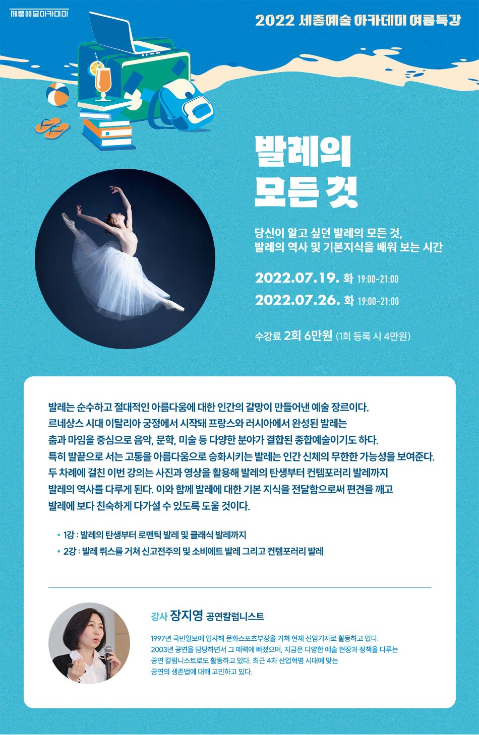 2022 세종예술아카데미 여름특강- 발레의 모든 것 당신이 알고 싶던 발레의 모든 것, 발레의 역사 및 기본지식을 배워 보는 시간 2022.07.19. 화 19:00~21:00 2022.07.26. 화 19:00~21:00 수강료 2회 6만원 (1회 등록 시 4만원) 발레는 순수하고 절대적인 아름다움에 대한 인간의 갈망이 만들어낸 예술 장르이다. 르네상스 시대 이탈리아 궁정에서 시작돼 프랑스와 러시아에서 완성된 발레는 춤과 마임을 중심으로 음악, 문학, 미술 등 다양한 분야가 결합된 종합예술이기도 하다. 특히 발끝으로 서는 고통을 아름다움으로 승화시키는 발레는 인간 신체의 무한한 가능성을 보여준다. 두 차례에 걸친 이번 강의는 사진과 영상을 활용해 발레의 탄생부터 컨템포러리 발레까지 발레의 역사를 다루게 된다. 이와 함께 발레에 대한 기본 지식을 전달함으로써 편견을 깨고 발레에 보다 친숙하게 다가설 수 있도록 도울 것이다. • 1강 : 발레의 탄생부터 로맨틱 발레 및 클래식 발레까지 • 2강 : 발레뤼스를 거쳐 신고전주의 및 소비에트 발레 그리고 컨템포러리 발레 강사 장지영 공연칼럼니스트 1997년 국민일보에 입사해 문화스포츠부장을 거쳐 현재 선임기자로 활동하고 있다. 2003년 공연을 담당하면서 그 매력에 빠졌으며, 지금은 다양한 예술 현장과 정책을 다루는 공연 칼럼니스트로도 활동하고 있다. 최근 4차 산업혁명 시대에 맞는 공연의 생존법에 대해 고민하고 있다.