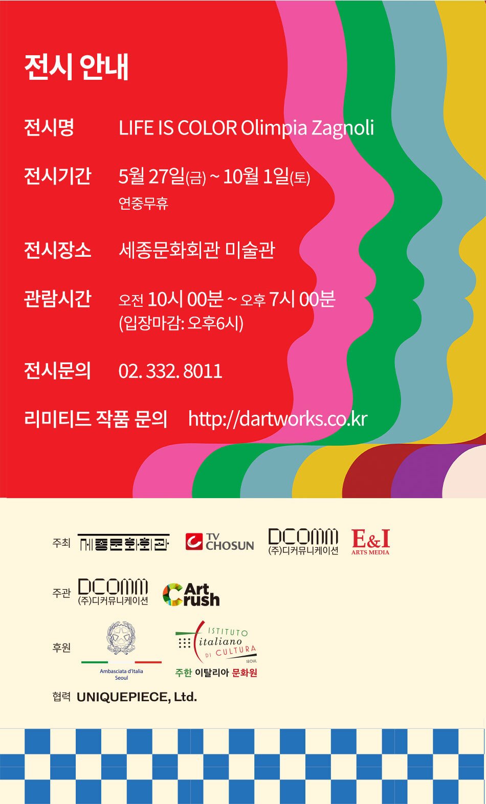 전시 안내 전시명 LIFE IS COLOR Olimpia Zagnoli 전시기간 5월 27일(금) ~ 10월 1일(토)) 전시장소 세종문화회관 미술관 관람시간 오전 10시 00분 ~ 오후 7시 00분 (입장마감: 오후6시 / 매주 월요일 휴관) 전시문의 02. 332. 8011