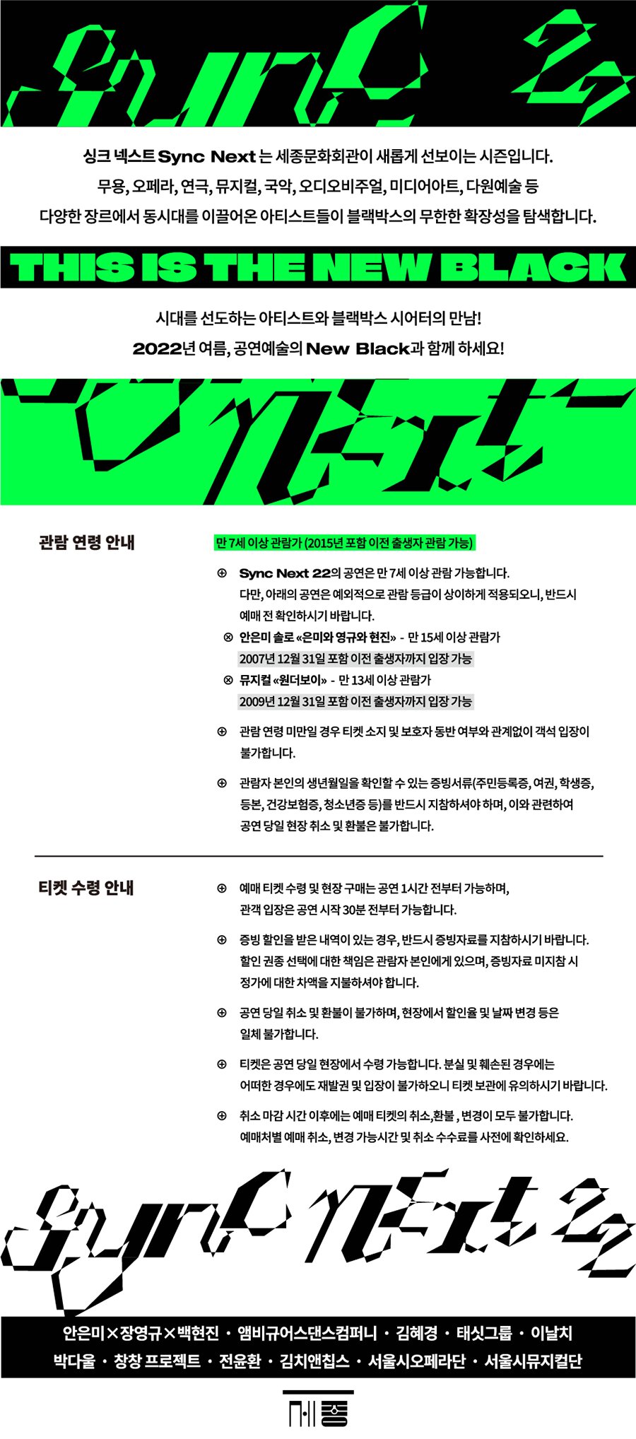 싱크넥스트 sync next 는 세종문화회관이 새롭게 선보이는 시즌입니다. 무용 오페라 연극 뮤지컬 국악 오디오비주얼 미디어 아트 다원예술 등 다양한 장르에서 동시대를 이끌어온 아티스트들이 블랙박스의 무한한 확장성을 탐색합니다. 시대를 선도하는 아티스트 블랙박스 시어터의 만남 2022년 여름 공연예술의 new black 과 함께 하세요. 관람 연령안내 만 7세이상 관람가 (2015년 포함 이전 출생자 관람 가능) sync next 22 의 공연은 만 7세이상 관람가능합니다. 다만 아래의 공연은 예외적으로 관람 등급이 상이하게 적용되오니 반드시 예매 전 확인하시기 바랍니다. 안은미 솔로 은미와 영규와 현진 만 15세 이상 관람가 2007년 12월 31일 포함 이전 출생자까지 입장간으 뮤지컬 원더보이 만 13세 이상 관람가 2009년 12월 31일 포함 이전 출생자까지 입장 가능 관람 연령 미만일 경우 티켓 소지 및 보호자 동반 여부와 관계없이 객석 입장이 불가합니다. 관람자 본인의 생년월일을 확인할 수 있는 증빙서류(주민등록증, 여권, 학생증, 등본, 건강보험증, 청소년증 등 )를 반드시 지참하여야 하며, 이와 관련하여 공연 당일 현장 취소 및 환불은 불가합니다. 티켓 수령 안내 예매 티켓 수령 및 현장 구매는 공연 1시간전부터 가능하며 관객 입장은 공연 시작 30분전부터 가능하빈다 증빙 할인을 받은 내역이 있는 경우 반드시 증빙자료를 지참하시기 바랍니다. 할인 권종 선택에 대한 책임은 관람자 본인에게 있으며 증빙자료 미지참시 정가에 대한 차액을 지불하셔야 합니다 공연 당일 취소 및 환불이 부라하며 현장에서 할인율 및 날짜 변경 등은 일체 불가합니다. 티켓은 공연 당일 현장에서 수령가능합니다. 분실 및 훼손된 경우에는 어떠한 경우에도 재발권 및 입장이 불가하오니 티켓 보관에 유의하시기 바랍니다. 취소 마감 시간 이후에는 예매 티켓의 취소 환불 변경이 모두 불가합니다. 예매처별 예매 취소 변경 가능 시간 및 취소 수수료를 사전에 확인하세요 안은미 장영규 백현진 앰비규어스댄스컴퍼니 김혜경 태싯그룹 이날치 박다울 창창 프로젝트 전윤환 김치앤칩스 서울시오페라단 서울시뮤지컬단