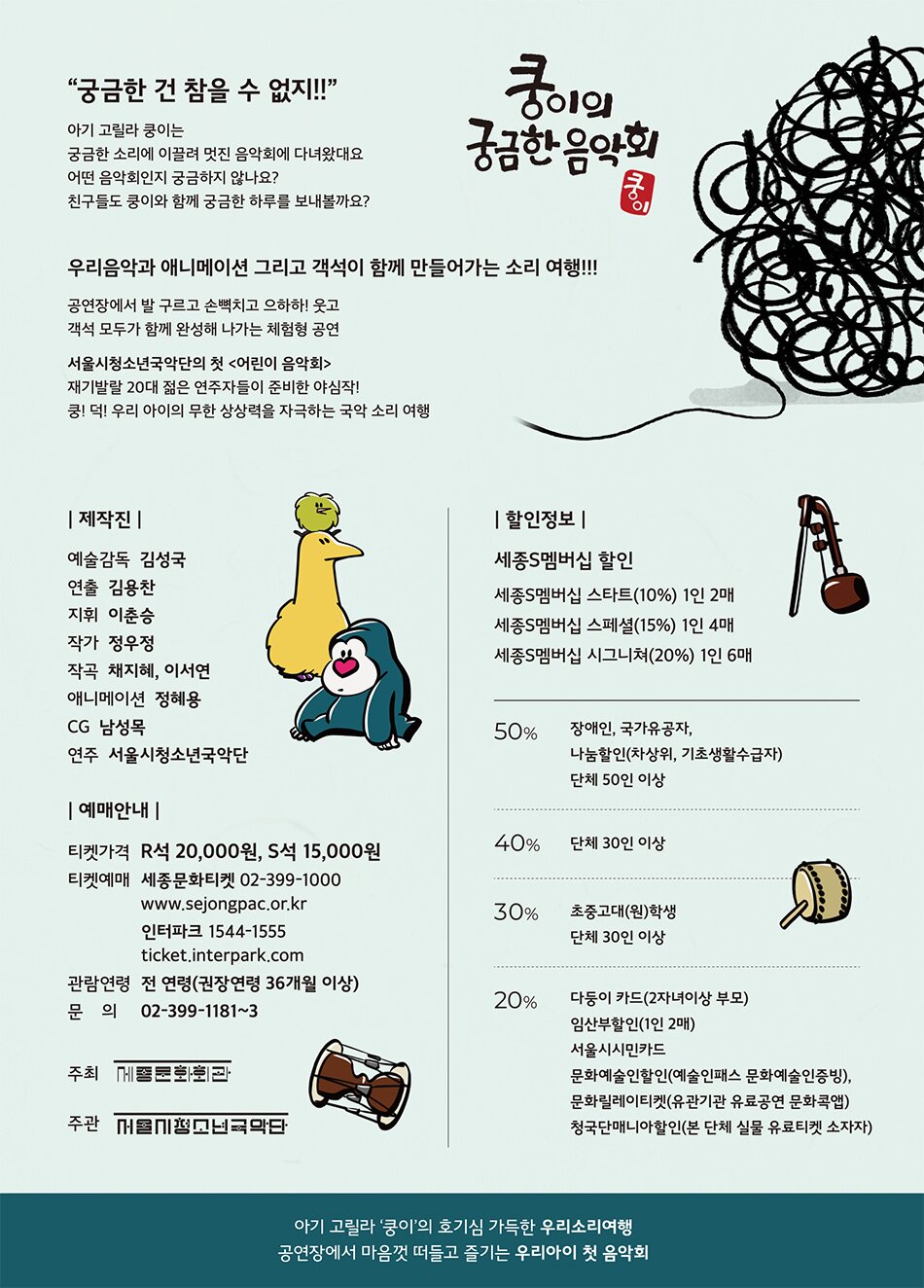 서울시청소년국악단의 첫 <어린이 음악회>    재기발랄 20대 젊은 연주자들이 준비한 야심작!  쿵! 덕! 우리 아이의 무한 상상력을 자극하는 국악 소리 여행    ---------------------------------------      아기 고릴라 쿵이는  궁금한 소리에 이끌려 멋진 음악회에 다녀왔대요  어떤 음악회인지 궁금하지 않나요?  친구들도 쿵이와 함께 궁금한 하루를 보내볼까요?    ---------------------------------------      줄거리    큰 덩치와는 달리 소심한 성격의 쿵이라는 아기고릴라가 살고 있었습니다.    쿵이는 숲속에서 혼자 놀기를 좋아했습니다.    어느 날,  쿵이는 나뭇가지에 걸려 있는 종이컵 전화기를 발견합니다.  호기심 많은 쿵이는 숲 멀리 연결되어있는 종이컵 전화기에서 나는 소리가 궁금했습니다.    종이컵에서 나는 소리를 찾아  뻗어 있는 실을 따라나서려 마음을 먹습니다.    여행 도중, 장이와 단이를 만나 친구도 생깁니다.    셋이 함께 소리가 들려오는 곳으로 한참을 따라가던 그 때,  정체를 알 수 없는 커다란 뭉치를 만나게 되는데...!      쿵이 일행은 무사히 소리 여행을 마칠 수 있을까요?  또 쿵이는 궁금한 소리의 정체를 알아낼 수 있을까요?    공연장에서 우리 친구들이 직접 그 소리를 찾아주세요~    ---------------------------------------    등장인물    <쿵이>  “궁금한 건 참을 수 없지!!”    고요하지만 포근한 쿵나무 속에 사는 주인공 아기고릴라.  소리에 이끌려 나무통 밖으로 나와 여행을 떠난다.  따스한 햇살을 받으며 낮잠자는 것을 좋아하고  상상력이 풍부하다.        <장이 와 단이>    “단이는 날개짓이 서툴러요”  “우와 장만큼 커졌다!”    키가 큰 장이와 말하기 좋아하는 단이.  둘은 함께이지만  장이는 키가 커서 발 밑에서 이야기하는 단이의 소리를 듣지 못한다.  아기고릴라 쿵이를 만나 서로를 처음 마주한다.    <나레이션>    “쿵아 무슨 소리가 나니?”    쿵이 일행에게 질문을 하며  음악회가 펼쳐지는 곳으로 안내하는 목소리.