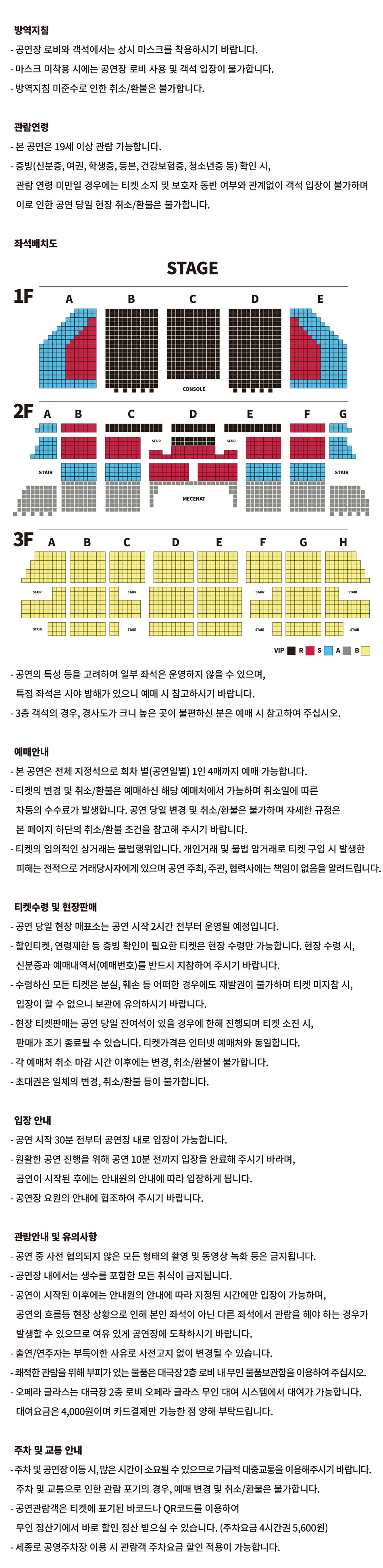 방역지침 - 공연장 로비와 객석에서는 상시 마스크를 착용하시기 바랍니다. - 마스크 미착용 시에는 공연장 로비 사용 및 객석 입장이 불가합니다. - 방역지침 미준수로 인한 취소/환불은 불가합니다.관람연령- 본 공연은 8세 이상 관람 가능합니다. - 증빙(신분증, 여권, 학생증, 등본, 건강보험증, 청소년증 등) 확인 시, 관람 연령 미만일 경우에는 티켓 소지 및 보호자 동반 여부와 관계없이 객석 입장이 불가하며 이로 인한 공연 당일 현장 취소/환불은 불가합니다. 좌석배치도STAGE - 공연의 특성 등을 고려하여 일부 좌석은 운영하지 않을 수 있으며,특정 좌석은 시야 방해가 있으니 예매 시 참고하시기 바랍니다.- 3층 객석의 경우, 경사도가 크니 높은 곳이 불편하신 분은 예매 시 참고하여 주십시오.예매안내 - 본 공연은 전체 지정석으로 회차 별(공연일별) 1인 4매까지 예매 가능합니다. - 티켓의 변경 및 취소/환불은 예매하신 해당 예매처에서 가능하며 취소일에 따른 차등의 수수료가 발생합니다. 공연 당일 변경 및 취소/환불은 불가하며 자세한 규정은본 페이지 하단의 취소/환불 조건을 참고해 주시기 바랍니다. - 티켓의 임의적인 상거래는 불법행위입니다. 개인거래 및 불법 암거래로 티켓 구입 시 발생한피해는 전적으로 거래당사자에게 있으며 공연 주최, 주관, 협력사에는 책임이 없음을 알려드립니다.티켓수령 및 현장판매 - 공연 당일 현장 매표소는 공연 시작 2시간 전부터 운영될 예정입니다. - 할인티켓, 연령제한 등 증빙 확인이 필요한 티켓은 현장 수령만 가능합니다. 현장 수령 시,신분증과 예매내역서(예매번호)를 반드시 지참하여 주시기 바랍니다. - 수령하신 모든 티켓은 분실, 훼손 등 어떠한 경우에도 재발권이 불가하며 티켓 미지참 시,입장이 할 수 없으니 보관에 유의하시기 바랍니다. - 현장 티켓판매는 공연 당일 잔여석이 있을 경우에 한해 진행되며 티켓 소진 시,판매가 조기 종료될 수 있습니다. 티켓가격은 인터넷 예매처와 동일합니다. - 각 예매처 취소 마감 시간 이후에는 변경, 취소/환불이 불가합니다. - 초대권은 일체의 변경, 취소/환불 등이 불가합니다.입장안내- 공연 시작 30분 전부터 공연장 내로 입장이 가능합니다.- 원활한 공연 진행을 위해 공연 10분 전까지 입장을 완료해 주시기 바라며,공연이 시작된 후에는 안내원의 안내에 따라 입장하게 됩니다. - 공연장 요원의 안내에 협조하여 주시기 바랍니다.관람안내 및 유의사항- 공연 중 사전 협의되지 않은 모든 형태의 촬영 및 동영상 녹화 등은 금지됩니다.- 공연장 내에서는 생수를 포함한 모든 취식이 금지됩니다. - 공연이 시작된 이후에는 안내원의 안내에 따라 지정된 시간에만 입장이 가능하며, 공연의 흐름등 현장 상황으로 인해 본인 좌석이 아닌 다른 좌석에서 관람을 해야 하는 경우가 발생할 수 있으므로 여유 있게 공연장에 도착하시기 바랍니다. - 출연/연주자는 부득이한 사유로 사전고지 없이 변경될 수 있습니다. - 쾌적한 관람을 위해 부피가 있는 물품은 대극장 2층 로비 내 무인 물품보관함을 이용하여 주십시오. - 오페라 글라스는 대극장 2층 로비 오페라 글라스 무인 대여 시스템에서 대여가 가능합니다. 대여요금은 4,000원이며 카드결제만 가능한 점 양해 부탁드립니다.주차 및 교통 안내 - 주차 및 공연장 이동 시, 많은 시간이 소요될 수 있으므로 가급적 대중교통을 이용해주시기 바랍니다.주차 및 교통으로 인한 관람 포기의 경우, 예매 변경 및 취소/환불은 불가합니다. - 공연관람객은 티켓에 표기된 바코드나 QR코드를 이용하여 무인 정산기에서 바로 할인 정산 받으실 수 있습니다. (주차요금 4시간권 5,600원)- 세종로 공영주차장 이용 시 관람객 주차요금 할인 적용이 가능합니다.