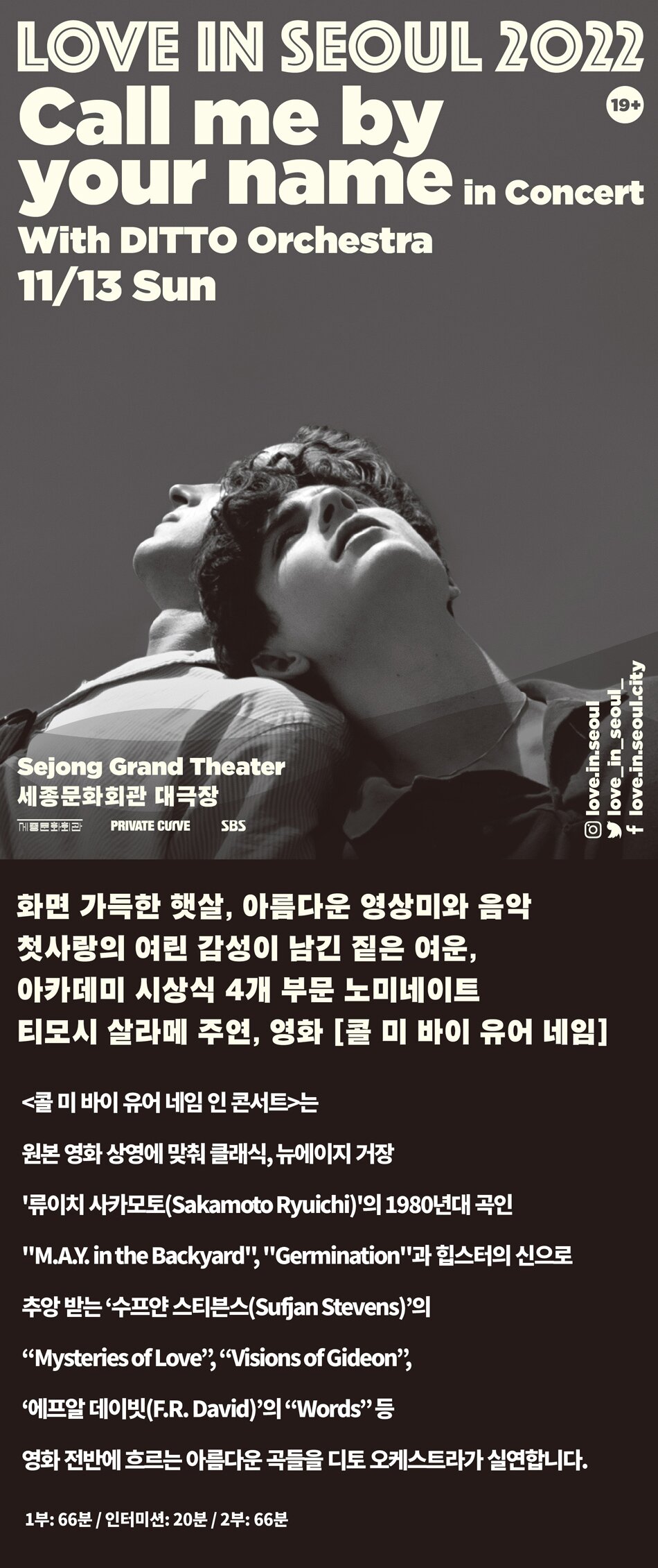 LOVE IN SEOUL 2022 Call me by your name in Concert With DITTO Orchestra | 11/13 Sun. love.in.seoul y love_in_seoul__ f love.in.seoul.city Sejong Grand Theater 세종문화회관 대극장 MHESTIE: PRIVATE CUIVE SBS 화면 가득한 햇살, 아름다운 영상미와 음악 첫사랑의 여린 감성이 남긴 짙은 여운, 아카데미 시상식 4개 부문 노미네이트 티모시 살라메 주연, 영화 [콜 미 바이 유어 네임] <콜 미 바이 유어 네임 인 콘서트>는 원본 영화 상영에 맞춰 클래식, 뉴에이지 거장  류이치 사카모토(Sakamoto Ryuichi)의 1980년대 곡인 M.A.V. in the Backyard, Germination과 힙스터의 신으로 추앙 받는 ‘수프얀 스티븐스(Sufan Stevens)의 “Mysteries of Love”, “Visions of Gideon”, 에프알 데이빗(F.R. David)의 “Words” 등 영화 전반에 흐르는 아름다운 곡들을 디토 오케스트라가 실연합니다. 1부: 66분 / 인터미션: 20분 / 2부: 66분