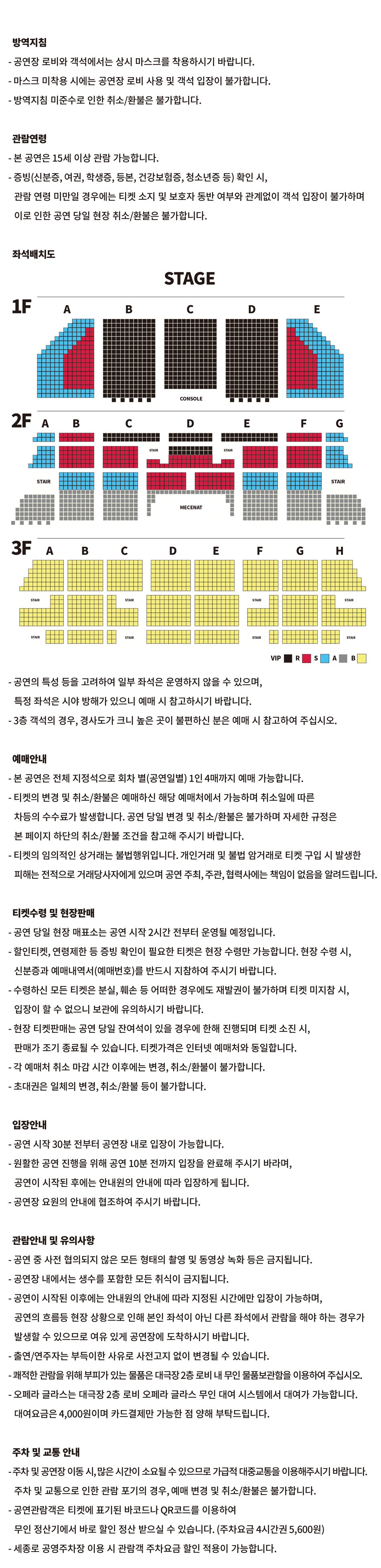 방역지침 - 공연장 로비와 객석에서는 상시 마스크를 착용하시기 바랍니다. - 마스크 미착용 시에는 공연장 로비 사용 및 객석 입장이 불가합니다. - 방역지침 미준수로 인한 취소/환불은 불가합니다.관람연령- 본 공연은 8세 이상 관람 가능합니다. - 증빙(신분증, 여권, 학생증, 등본, 건강보험증, 청소년증 등) 확인 시, 관람 연령 미만일 경우에는 티켓 소지 및 보호자 동반 여부와 관계없이 객석 입장이 불가하며 이로 인한 공연 당일 현장 취소/환불은 불가합니다.좌석배치도STAGE- 공연의 특성 등을 고려하여 일부 좌석은 운영하지 않을 수 있으며,특정 좌석은 시야 방해가 있으니 예매 시 참고하시기 바랍니다.- 3층 객석의 경우, 경사도가 크니 높은 곳이 불편하신 분은 예매 시 참고하여 주십시오.예매안내 - 본 공연은 전체 지정석으로 회차 별(공연일별) 1인 4매까지 예매 가능합니다. - 티켓의 변경 및 취소/환불은 예매하신 해당 예매처에서 가능하며 취소일에 따른 차등의 수수료가 발생합니다. 공연 당일 변경 및 취소/환불은 불가하며 자세한 규정은본 페이지 하단의 취소/환불 조건을 참고해 주시기 바랍니다. - 티켓의 임의적인 상거래는 불법행위입니다. 개인거래 및 불법 암거래로 티켓 구입 시 발생한피해는 전적으로 거래당사자에게 있으며 공연 주최, 주관, 협력사에는 책임이 없음을 알려드립니다.티켓수령 및 현장판매 - 공연 당일 현장 매표소는 공연 시작 2시간 전부터 운영될 예정입니다. - 할인티켓, 연령제한 등 증빙 확인이 필요한 티켓은 현장 수령만 가능합니다. 현장 수령 시,신분증과 예매내역서(예매번호)를 반드시 지참하여 주시기 바랍니다. - 수령하신 모든 티켓은 분실, 훼손 등 어떠한 경우에도 재발권이 불가하며 티켓 미지참 시,입장이 할 수 없으니 보관에 유의하시기 바랍니다. - 현장 티켓판매는 공연 당일 잔여석이 있을 경우에 한해 진행되며 티켓 소진 시,판매가 조기 종료될 수 있습니다. 티켓가격은 인터넷 예매처와 동일합니다. - 각 예매처 취소 마감 시간 이후에는 변경, 취소/환불이 불가합니다. - 초대권은 일체의 변경, 취소/환불 등이 불가합니다.입장안내- 공연 시작 30분 전부터 공연장 내로 입장이 가능합니다.- 원활한 공연 진행을 위해 공연 10분 전까지 입장을 완료해 주시기 바라며,공연이 시작된 후에는 안내원의 안내에 따라 입장하게 됩니다. - 공연장 요원의 안내에 협조하여 주시기 바랍니다.관람안내 및 유의사항- 공연 중 사전 협의되지 않은 모든 형태의 촬영 및 동영상 녹화 등은 금지됩니다.- 공연장 내에서는 생수를 포함한 모든 취식이 금지됩니다. - 공연이 시작된 이후에는 안내원의 안내에 따라 지정된 시간에만 입장이 가능하며, 공연의 흐름등 현장 상황으로 인해 본인 좌석이 아닌 다른 좌석에서 관람을 해야 하는 경우가 발생할 수 있으므로 여유 있게 공연장에 도착하시기 바랍니다. - 출연/연주자는 부득이한 사유로 사전고지 없이 변경될 수 있습니다. - 쾌적한 관람을 위해 부피가 있는 물품은 대극장 2층 로비 내 무인 물품보관함을 이용하여 주십시오. - 오페라 글라스는 대극장 2층 로비 오페라 글라스 무인 대여 시스템에서 대여가 가능합니다. 대여요금은 4,000원이며 카드결제만 가능한 점 양해 부탁드립니다.주차 및 교통 안내 - 주차 및 공연장 이동 시, 많은 시간이 소요될 수 있으므로 가급적 대중교통을 이용해주시기 바랍니다.주차 및 교통으로 인한 관람 포기의 경우, 예매 변경 및 취소/환불은 불가합니다. - 공연관람객은 티켓에 표기된 바코드나 QR코드를 이용하여 무인 정산기에서 바로 할인 정산 받으실 수 있습니다. (주차요금 4시간권 5,600원)- 세종로 공영주차장 이용 시 관람객 주차요금 할인 적용이 가능합니다.