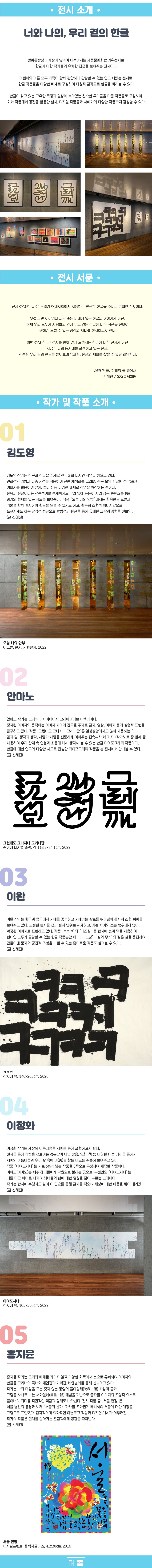 <전시 소개>  광화문광장 재개장에 맞추어 이루어지는 세종문화회관 기획전시로 한글에 대한 작가들의 유쾌한 접근을 보여주는 전시이다. 어린이와 어른 모두 가족이 함께 편안하게 관람할 수 있는 쉽고 재밌는 전시로 한글 작품들을 다양한 매체로 구성하여 다원적 감각으로 한글을 바라볼 수 있다.  한글이 갖고 있는 고유한 특징과 일상에 녹아있는 친숙한 우리글을 다룬 작품들로 구성하여 회화 작품에서 공간을 활용한 설치, 디지털 작품들과 서예가의 다양한 작품까지 감상할 수 있다.     <전시 서문>  너와 나의, 우리 곁의 한글  전시 <유쾌한,글>은 우리가 현대사회에서 사용하는 친근한 한글을 주제로 기획한 전시이다. 낯설고 먼 이야기나 과거 또는 미래에 있는 한글의 이야기가 아닌, 현재 우리 모두가 사용하고 옆에 두고 있는 한글에 대한 작품을 선보여 편하게 느낄 수 있는 공감과 재미를 선사하고자 한다.  참여 작가인 김도영 작가는 한옥과 한글을 주제로 한국화와 디자인 작업을 해오고 있다. 민화적인 기법과 다중 시점을 적용하여 전통 채색화를 그리며, 한옥 모양 한글에 전각(篆刻) 이미지를 활용하여 설치, 콜라주 등 다양한 매체로 작업을 확장하는 중이다. 한옥과 한글이라는 전통적이며 현재까지도 우리 옆에 든든히 자리 잡은 콘텐츠를 통해 과거와 현재를 잇는 시도를 보여준다. 작품 ‘오늘 나의 안부’에서는 한옥한글 모빌과 거울을 함께 설치하여 한글을 읽을 수 있기도 하고, 한옥의 조형적 이미지만으로 느껴지게도 하는 감각적 접근으로 관람객과 한글을 통해 유쾌한 교감의 경험을 선보인다.  안마노 작가는 그래픽 디자이너이자 크리에이티브 디렉터이다. 정지된 이미지와 움직이는 이미지 사이의 간극을 주제로 글자, 영상, 이미지 등의 실험적 표현을 탐구하고 있다. 작품 ‘그런데도 그나저나 그러니깐’은 일상생활에서도 많이 사용하는 ‘말과 말, 생각과 생각, 사람과 사람을 신통하게 이어주는 접속부사 세 가지’(작가노트 중 발췌)를 사용하여 우리 관계 속 연결과 소통에 대해 생각해 볼 수 있는 한글 타이포그래피 작품이다. 한글에 대한 연구와 다양한 시도로 탄생한 타이포그래피 작품을 본 전시에서 만나볼 수 있다.  이완 작가는 한국과 중국에서 서예를 공부하고 서예라는 장르를 뛰어넘어 문자의 조형 회화를 보여주고 있다. 고정된 문자를 선과 점의 단위로 해체하고, 기존 서예의 쓰는 행위에서 벗어나 확장된 이미지로 표현하고 있다. 작품 ‘ㅋㅋㅋ’와 ‘개조심’ 등 한지에 붓과 먹을 사용하여 현대인 모두가 공감할 수 있는 한글 작품뿐만 아니라 ‘그냥’, ‘삶의 무게’와 같은 철을 용접하여 만들어낸 문자의 공간적 조형을 느낄 수 있는 흥미로운 작품도 살펴볼 수 있다.  이정화 작가는 세상의 아름다움을 서예를 통해 표현하고자 한다. 전시를 통해 작품을 선보이는 것뿐만이 아닌 방송, 영화, 책 등 다양한 대중 매체를 통해서 서예의 아름다움과 우리 삶 속에 미(美)를 찾는 태도를 꾸준히 보여주고 있다. 작품 ‘이여도사나’는 가로 5m가 넘는 작품을 6폭으로 구성하여 제작한 작품이다. 이여도(이어도)는 제주 해녀들에게 낙원으로 불리는 곳으로, 구전민요 ‘이여도사나’는 배를 타고 바다로 나가며 해녀들의 삶에 대한 염원을 담아 부르는 노래이다. 작가는 한지 안에 수행과도 같이 이 민요를 통해 글자를 적으며 세상에 대한 마음을 차곡차곡 쌓아 내려갔다.  홍지윤 작가는 크기와 매체를 가리지 않고 다양한 화폭에서 붓으로 유희하며 이미지와 한글을 그려내어 국내외 개인전과 그룹전을 통해 선보이고 있다. 작가는 나와 대상을 구분 짓지 않는 동양의 물아일체(物我一體) 사상과 글과 그림을 하나로 보는 서화일체(書畵一體) 개념을 기반으로 글자를 이미지의 조형적 요소로 풀어내며 의미를 직관적인 색감과 형태로 나타낸다. 전시 작품 중 ‘서울 연정’은 서울 남산의 풍경과 노래 ‘서울의 찬가’ 가사를 조화롭게 배치하여 서울에 대한 애정을 그림으로 표현했다. 감각적이며 회화적인 아날로그 작업과 디지털 매체가 어우러진 작가의 작품은 현대를 살아가는 관람객에게 공감을 자아낸다.  이번 <유쾌한,글> 전시를 통해 멀게 느껴지는 한글에 대한 전시가 아닌 지금 우리의 동시대를 표현하고 있는 한글, 친숙한 우리 곁의 한글을 돌아보며 유쾌한, 한글의 재미를 찾을 수 있길 희망한다.   <유쾌한,글> 객원기획  독립 큐레이터 / 신혜진    김도영  서울과, 전주, 대전, 세종에서 총 13회의 개인전을 개최하였고, 2022년 올해 <한옥담닮>(남산골한옥마을, 서울)과 2021년 <한글, 점으로부터 빛>(박연문화관 갤러리, 세종), <문자도 투데이(동덕아트 갤러리, 서울> 등의 기획전에 참여했다.