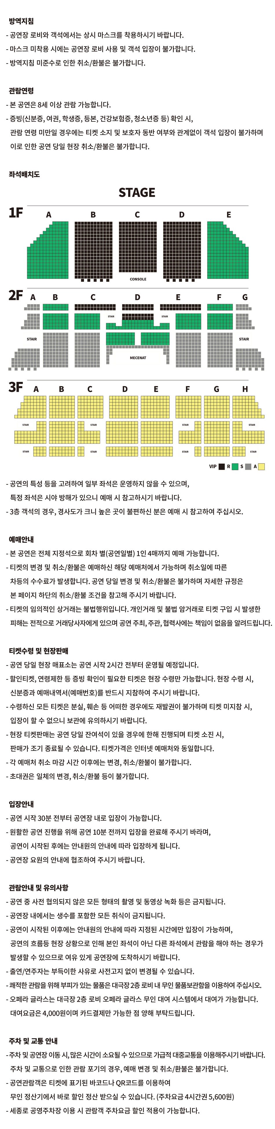 방역지침 - 공연장 로비와 객석에서는 상시 마스크를 착용하시기 바랍니다. - 마스크 미착용 시에는 공연장 로비 사용 및 객석 입장이 불가합니다. - 방역지침 미준수로 인한 취소/환불은 불가합니다.관람연령- 본 공연은 8세 이상 관람 가능합니다. - 증빙(신분증, 여권, 학생증, 등본, 건강보험증, 청소년증 등) 확인 시, 관람 연령 미만일 경우에는 티켓 소지 및 보호자 동반 여부와 관계없이 객석 입장이 불가하며 이로 인한 공연 당일 현장 취소/환불은 불가합니다. 좌석배치도 VIP 좌석 : 1층 B, C, D구역, 2층 C(1~2열)구역, D(1~4열)구역, E(1~2열)구역, R 좌석 : 1층 A, E구역, 2층 B(1~7열), C(3~7열), D(5~11열), E(3~7열), F(1~7열) 구역, S 좌석 : 2층 A, B(8~18열), C(8~18열), D(12~17열), E(8~18열), F(8~18열), G구역, A 좌석 : 3층 전체  - 공연의 특성 등을 고려하여 일부 좌석은 운영하지 않을 수 있으며,특정 좌석은 시야 방해가 있으니 예매 시 참고하시기 바랍니다.- 3층 객석의 경우, 경사도가 크니 높은 곳이 불편하신 분은 예매 시 참고하여 주십시오.예매안내 - 본 공연은 전체 지정석으로 회차 별(공연일별) 1인 4매까지 예매 가능합니다. - 티켓의 변경 및 취소/환불은 예매하신 해당 예매처에서 가능하며 취소일에 따른 차등의 수수료가 발생합니다. 공연 당일 변경 및 취소/환불은 불가하며 자세한 규정은본 페이지 하단의 취소/환불 조건을 참고해 주시기 바랍니다. - 티켓의 임의적인 상거래는 불법행위입니다. 개인거래 및 불법 암거래로 티켓 구입 시 발생한피해는 전적으로 거래당사자에게 있으며 공연 주최, 주관, 협력사에는 책임이 없음을 알려드립니다.티켓수령 및 현장판매 - 공연 당일 현장 매표소는 공연 시작 2시간 전부터 운영될 예정입니다. - 할인티켓, 연령제한 등 증빙 확인이 필요한 티켓은 현장 수령만 가능합니다. 현장 수령 시,신분증과 예매내역서(예매번호)를 반드시 지참하여 주시기 바랍니다. - 수령하신 모든 티켓은 분실, 훼손 등 어떠한 경우에도 재발권이 불가하며 티켓 미지참 시,입장이 할 수 없으니 보관에 유의하시기 바랍니다. - 현장 티켓판매는 공연 당일 잔여석이 있을 경우에 한해 진행되며 티켓 소진 시,판매가 조기 종료될 수 있습니다. 티켓가격은 인터넷 예매처와 동일합니다. - 각 예매처 취소 마감 시간 이후에는 변경, 취소/환불이 불가합니다. - 초대권은 일체의 변경, 취소/환불 등이 불가합니다.입장안내- 공연 시작 30분 전부터 공연장 내로 입장이 가능합니다.- 원활한 공연 진행을 위해 공연 10분 전까지 입장을 완료해 주시기 바라며,공연이 시작된 후에는 안내원의 안내에 따라 입장하게 됩니다. - 공연장 요원의 안내에 협조하여 주시기 바랍니다.관람안내 및 유의사항- 공연 중 사전 협의되지 않은 모든 형태의 촬영 및 동영상 녹화 등은 금지됩니다.- 공연장 내에서는 생수를 포함한 모든 취식이 금지됩니다. - 공연이 시작된 이후에는 안내원의 안내에 따라 지정된 시간에만 입장이 가능하며, 공연의 흐름등 현장 상황으로 인해 본인 좌석이 아닌 다른 좌석에서 관람을 해야 하는 경우가 발생할 수 있으므로 여유 있게 공연장에 도착하시기 바랍니다. - 출연/연주자는 부득이한 사유로 사전고지 없이 변경될 수 있습니다. - 쾌적한 관람을 위해 부피가 있는 물품은 대극장 2층 로비 내 무인 물품보관함을 이용하여 주십시오. - 오페라 글라스는 대극장 2층 로비 오페라 글라스 무인 대여 시스템에서 대여가 가능합니다. 대여요금은 4,000원이며 카드결제만 가능한 점 양해 부탁드립니다.주차 및 교통 안내 - 주차 및 공연장 이동 시, 많은 시간이 소요될 수 있으므로 가급적 대중교통을 이용해주시기 바랍니다.주차 및 교통으로 인한 관람 포기의 경우, 예매 변경 및 취소/환불은 불가합니다. - 공연관람객은 티켓에 표기된 바코드나 QR코드를 이용하여 무인 정산기에서 바로 할인 정산 받으실 수 있습니다. (주차요금 4시간권 5,600원)- 세종로 공영주차장 이용 시 관람객 주차요금 할인 적용이 가능합니다.