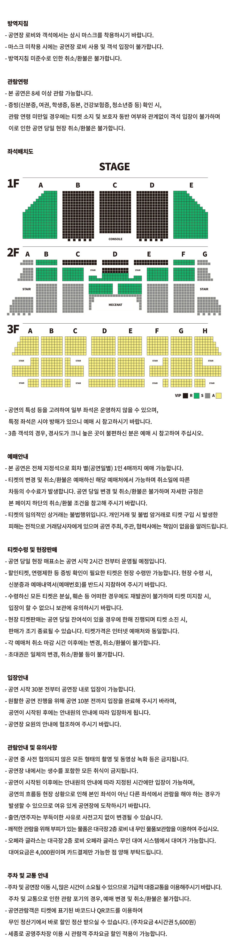 방역지침 - 공연장 로비와 객석에서는 상시 마스크를 착용하시기 바랍니다. - 마스크 미착용 시에는 공연장 로비 사용 및 객석 입장이 불가합니다. - 방역지침 미준수로 인한 취소/환불은 불가합니다.관람연령- 본 공연은 8세 이상 관람 가능합니다. - 증빙(신분증, 여권, 학생증, 등본, 건강보험증, 청소년증 등) 확인 시, 관람 연령 미만일 경우에는 티켓 소지 및 보호자 동반 여부와 관계없이 객석 입장이 불가하며 이로 인한 공연 당일 현장 취소/환불은 불가합니다. 좌석배치도 VIP 좌석 : 1층 B, C, D구역, 2층 C(1~2열)구역, D(1~4열)구역, E(1~2열)구역, R 좌석 : 1층 A, E구역, 2층 B(1~7열), C(3~7열), D(5~11열), E(3~7열), F(1~7열) 구역, S 좌석 : 2층 A, B(8~18열), C(8~18열), D(12~17열), E(8~18열), F(8~18열), G구역, A 좌석 : 3층 전체 - 공연의 특성 등을 고려하여 일부 좌석은 운영하지 않을 수 있으며,특정 좌석은 시야 방해가 있으니 예매 시 참고하시기 바랍니다.- 3층 객석의 경우, 경사도가 크니 높은 곳이 불편하신 분은 예매 시 참고하여 주십시오.예매안내 - 본 공연은 전체 지정석으로 회차 별(공연일별) 1인 4매까지 예매 가능합니다. - 티켓의 변경 및 취소/환불은 예매하신 해당 예매처에서 가능하며 취소일에 따른 차등의 수수료가 발생합니다. 공연 당일 변경 및 취소/환불은 불가하며 자세한 규정은본 페이지 하단의 취소/환불 조건을 참고해 주시기 바랍니다. - 티켓의 임의적인 상거래는 불법행위입니다. 개인거래 및 불법 암거래로 티켓 구입 시 발생한피해는 전적으로 거래당사자에게 있으며 공연 주최, 주관, 협력사에는 책임이 없음을 알려드립니다.티켓수령 및 현장판매 - 공연 당일 현장 매표소는 공연 시작 2시간 전부터 운영될 예정입니다. - 할인티켓, 연령제한 등 증빙 확인이 필요한 티켓은 현장 수령만 가능합니다. 현장 수령 시,신분증과 예매내역서(예매번호)를 반드시 지참하여 주시기 바랍니다. - 수령하신 모든 티켓은 분실, 훼손 등 어떠한 경우에도 재발권이 불가하며 티켓 미지참 시,입장이 할 수 없으니 보관에 유의하시기 바랍니다. - 현장 티켓판매는 공연 당일 잔여석이 있을 경우에 한해 진행되며 티켓 소진 시,판매가 조기 종료될 수 있습니다. 티켓가격은 인터넷 예매처와 동일합니다. - 각 예매처 취소 마감 시간 이후에는 변경, 취소/환불이 불가합니다. - 초대권은 일체의 변경, 취소/환불 등이 불가합니다.입장안내- 공연 시작 30분 전부터 공연장 내로 입장이 가능합니다.- 원활한 공연 진행을 위해 공연 10분 전까지 입장을 완료해 주시기 바라며,공연이 시작된 후에는 안내원의 안내에 따라 입장하게 됩니다. - 공연장 요원의 안내에 협조하여 주시기 바랍니다.관람안내 및 유의사항- 공연 중 사전 협의되지 않은 모든 형태의 촬영 및 동영상 녹화 등은 금지됩니다.- 공연장 내에서는 생수를 포함한 모든 취식이 금지됩니다. - 공연이 시작된 이후에는 안내원의 안내에 따라 지정된 시간에만 입장이 가능하며, 공연의 흐름등 현장 상황으로 인해 본인 좌석이 아닌 다른 좌석에서 관람을 해야 하는 경우가 발생할 수 있으므로 여유 있게 공연장에 도착하시기 바랍니다. - 출연/연주자는 부득이한 사유로 사전고지 없이 변경될 수 있습니다. - 쾌적한 관람을 위해 부피가 있는 물품은 대극장 2층 로비 내 무인 물품보관함을 이용하여 주십시오. - 오페라 글라스는 대극장 2층 로비 오페라 글라스 무인 대여 시스템에서 대여가 가능합니다. 대여요금은 4,000원이며 카드결제만 가능한 점 양해 부탁드립니다.주차 및 교통 안내 - 주차 및 공연장 이동 시, 많은 시간이 소요될 수 있으므로 가급적 대중교통을 이용해주시기 바랍니다.주차 및 교통으로 인한 관람 포기의 경우, 예매 변경 및 취소/환불은 불가합니다. - 공연관람객은 티켓에 표기된 바코드나 QR코드를 이용하여 무인 정산기에서 바로 할인 정산 받으실 수 있습니다. (주차요금 4시간권 5,600원)- 세종로 공영주차장 이용 시 관람객 주차요금 할인 적용이 가능합니다.