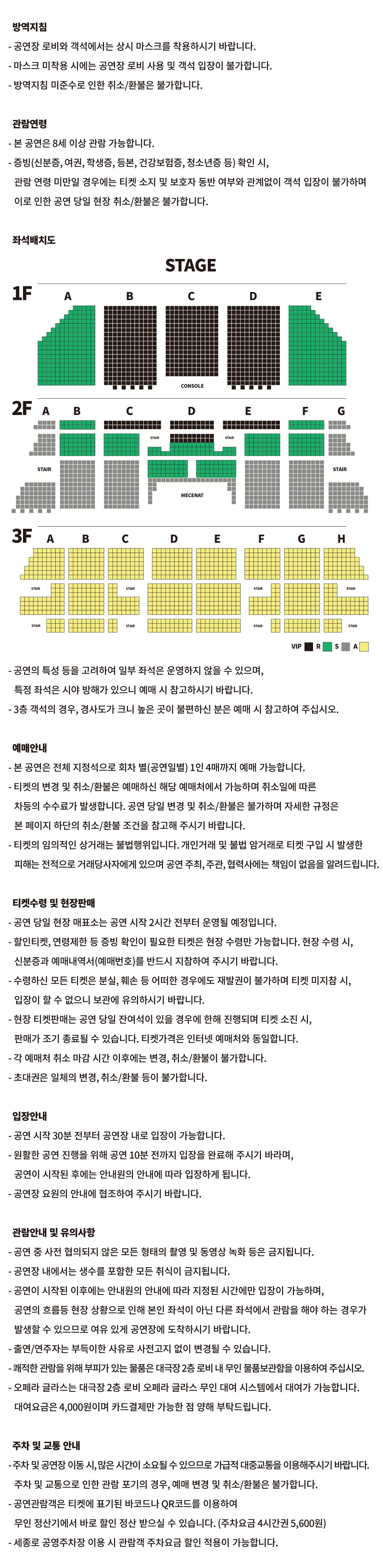 방역지침 - 공연장 로비와 객석에서는 상시 마스크를 착용하시기 바랍니다. - 마스크 미착용 시에는 공연장 로비 사용 및 객석 입장이 불가합니다. - 방역지침 미준수로 인한 취소/환불은 불가합니다.관람연령- 본 공연은 8세 이상 관람 가능합니다. - 증빙(신분증, 여권, 학생증, 등본, 건강보험증, 청소년증 등) 확인 시, 관람 연령 미만일 경우에는 티켓 소지 및 보호자 동반 여부와 관계없이 객석 입장이 불가하며 이로 인한 공연 당일 현장 취소/환불은 불가합니다. 좌석배치도 VIP 좌석 : 1층 B, C, D구역, 2층 C(1~2열)구역, D(1~4열)구역, E(1~2열)구역, R 좌석 : 1층 A, E구역, 2층 B(1~7열), C(3~7열), D(5~11열), E(3~7열), F(1~7열) 구역, S 좌석 : 2층 A, B(8~18열), C(8~18열), D(12~17열), E(8~18열), F(8~18열), G구역, A 좌석 : 3층 전체  - 공연의 특성 등을 고려하여 일부 좌석은 운영하지 않을 수 있으며,특정 좌석은 시야 방해가 있으니 예매 시 참고하시기 바랍니다.- 3층 객석의 경우, 경사도가 크니 높은 곳이 불편하신 분은 예매 시 참고하여 주십시오.예매안내 - 본 공연은 전체 지정석으로 회차 별(공연일별) 1인 4매까지 예매 가능합니다. - 티켓의 변경 및 취소/환불은 예매하신 해당 예매처에서 가능하며 취소일에 따른 차등의 수수료가 발생합니다. 공연 당일 변경 및 취소/환불은 불가하며 자세한 규정은본 페이지 하단의 취소/환불 조건을 참고해 주시기 바랍니다. - 티켓의 임의적인 상거래는 불법행위입니다. 개인거래 및 불법 암거래로 티켓 구입 시 발생한피해는 전적으로 거래당사자에게 있으며 공연 주최, 주관, 협력사에는 책임이 없음을 알려드립니다.티켓수령 및 현장판매 - 공연 당일 현장 매표소는 공연 시작 2시간 전부터 운영될 예정입니다. - 할인티켓, 연령제한 등 증빙 확인이 필요한 티켓은 현장 수령만 가능합니다. 현장 수령 시,신분증과 예매내역서(예매번호)를 반드시 지참하여 주시기 바랍니다. - 수령하신 모든 티켓은 분실, 훼손 등 어떠한 경우에도 재발권이 불가하며 티켓 미지참 시,입장이 할 수 없으니 보관에 유의하시기 바랍니다. - 현장 티켓판매는 공연 당일 잔여석이 있을 경우에 한해 진행되며 티켓 소진 시,판매가 조기 종료될 수 있습니다. 티켓가격은 인터넷 예매처와 동일합니다. - 각 예매처 취소 마감 시간 이후에는 변경, 취소/환불이 불가합니다. - 초대권은 일체의 변경, 취소/환불 등이 불가합니다.입장안내- 공연 시작 30분 전부터 공연장 내로 입장이 가능합니다.- 원활한 공연 진행을 위해 공연 10분 전까지 입장을 완료해 주시기 바라며,공연이 시작된 후에는 안내원의 안내에 따라 입장하게 됩니다. - 공연장 요원의 안내에 협조하여 주시기 바랍니다.관람안내 및 유의사항- 공연 중 사전 협의되지 않은 모든 형태의 촬영 및 동영상 녹화 등은 금지됩니다.- 공연장 내에서는 생수를 포함한 모든 취식이 금지됩니다. - 공연이 시작된 이후에는 안내원의 안내에 따라 지정된 시간에만 입장이 가능하며, 공연의 흐름등 현장 상황으로 인해 본인 좌석이 아닌 다른 좌석에서 관람을 해야 하는 경우가 발생할 수 있으므로 여유 있게 공연장에 도착하시기 바랍니다. - 출연/연주자는 부득이한 사유로 사전고지 없이 변경될 수 있습니다. - 쾌적한 관람을 위해 부피가 있는 물품은 대극장 2층 로비 내 무인 물품보관함을 이용하여 주십시오. - 오페라 글라스는 대극장 2층 로비 오페라 글라스 무인 대여 시스템에서 대여가 가능합니다. 대여요금은 4,000원이며 카드결제만 가능한 점 양해 부탁드립니다.주차 및 교통 안내 - 주차 및 공연장 이동 시, 많은 시간이 소요될 수 있으므로 가급적 대중교통을 이용해주시기 바랍니다.주차 및 교통으로 인한 관람 포기의 경우, 예매 변경 및 취소/환불은 불가합니다. - 공연관람객은 티켓에 표기된 바코드나 QR코드를 이용하여 무인 정산기에서 바로 할인 정산 받으실 수 있습니다. (주차요금 4시간권 5,600원)- 세종로 공영주차장 이용 시 관람객 주차요금 할인 적용이 가능합니다.