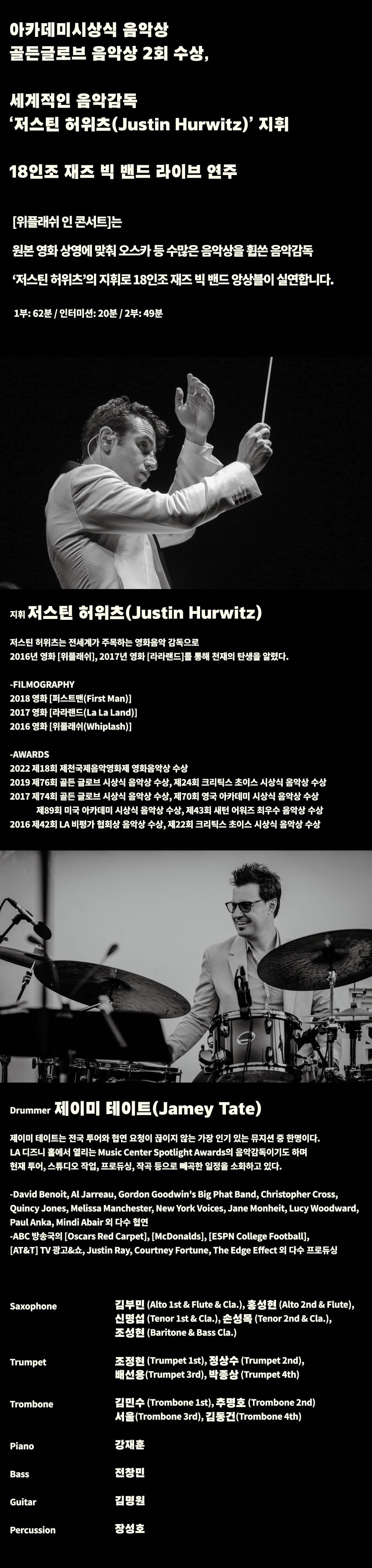  아카데미시상식 음악상  골든글로브 음악상 2회 수상, 세계적인 음악감독  저스틴 허위츠(Justin Hurwitz)  지휘 18인조 재즈 빅 밴드 라이브 연주 [위플래쉬 인 콘서트]는 원본 영화 상영에 맞춰 오스카 등 수많은 음악상을 휩쓴 음악감독 저스틴 허위츠 의 지휘로 18인조 재즈 빅 밴드 앙상블이 실연합니다. 1부: 62분 / 인터미션: 20분 / 2부: 49분 지휘 저스틴 허위츠(Justin Hurwitz)  저스틴 허위츠는 전세계가 주목하는 영화음악 감독으로 2016년 영화 [위플래쉬1, 2017년 영화 [라라랜드를 통해 천재의 탄생을 알렸다. -FILMOGRAPHY 2018 영화 [퍼스트맨(First Man)] 2017 영화 라라랜드(La La Land)] 2016 영화 [위플래쉬(Whiplash)] -AWARDS 2022 제18회 제천국제음악영화제 영화음악상 수상 2019 제76회 골든 글로브 시상식 음악상 수상, 제24회 크리틱스 초이스 시상식 음악상 수상 2017 제74회 골든 글로브 시상식 음악상 수상, 제70회 영국 아카데미 시상식 음악상 수상 제89회 미국 아카데미 시상식 음악상 수상, 제43회 새턴 어워즈 최우수 음악상 수상 2016 제42회 LA 비평가 협회상 음악상 수상, 제22회 크리틱스 초이스 시상식 음악상 수상 Drummer 제이미 테이트(Jamey Tate) 제이미 테이트는 전국 투어와 협연 요청이 끊이지 않는 가장 인기 있는 뮤지션 중 한명이다. LA 디즈니 홀에서 열리는 Music Center Spotlight Awards의 음악감독이기도 하며 현재 투어, 스튜디오 작업, 프로듀싱, 작곡 등으로 빼곡한 일정을 소화하고 있다. -David Benoit, Al Jarreau, Gordon Goodwin s Big Phat Band, Christopher Cross, Quincy Jones, Melissa Manchester, New York Voices, Jane Monheit, Lucy Woodward, | Paul Anka, Mindi Abair 외 다수 협연 -ABC 방송국의 [Oscars Red Carpet], [McDonalds], [ESPN College Football], [AT&T] TV 광고&쇼, Justin Ray, Courtney Fortune, The Edge Effect 외 다수 프로듀싱 Saxophone 김부민 (Alto 1st & Flute & Cla.), 홍성현 (Alto 2nd & Flute), 신명섭 (Tenor 1st & Cla.), 손성목 (Tenor 2nd & Cla.), 조성현 (Baritone & Bass Cla.) Trumpet 조정현 (Trumpet 1st), 정상수 (Trumpet 2nd), 배선용(Trumpet 3rd), 박종상 (Trumpet 4th) Trombone 김민수(Trombone 1st), 추명호 (Trombone 2nd) 서울(Trombone 3rd), 김동건(Trombone 4th) Piano 강재훈 Bass 전창민 Guitar 김명원 Percussion 장성호