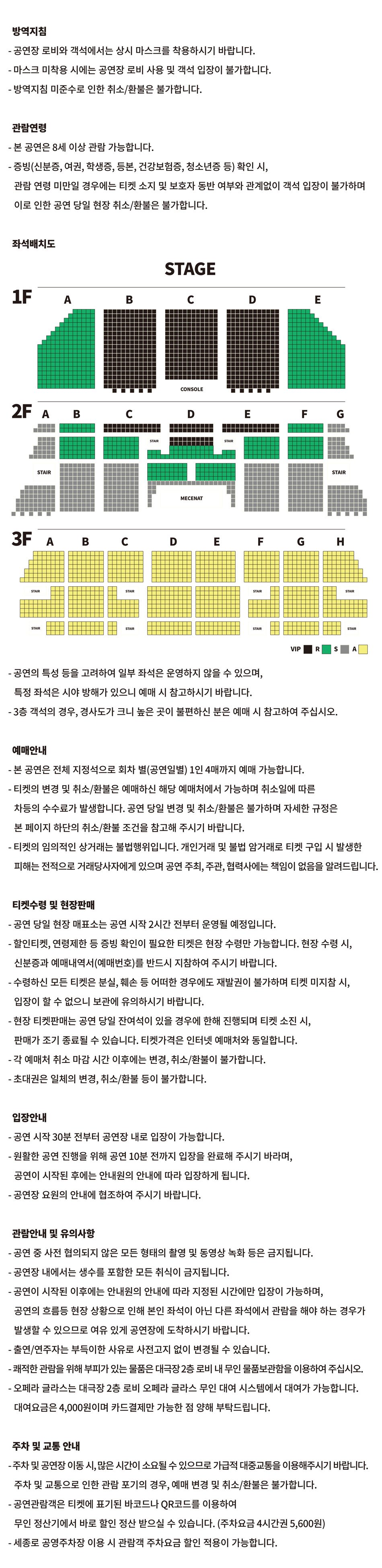 방역지침 - 공연장 로비와 객석에서는 상시 마스크를 착용하시기 바랍니다. - 마스크 미착용 시에는 공연장 로비 사용 및 객석 입장이 불가합니다. - 방역지침 미준수로 인한 취소/환불은 불가합니다.관람연령- 본 공연은 8세 이상 관람 가능합니다. - 증빙(신분증, 여권, 학생증, 등본, 건강보험증, 청소년증 등) 확인 시, 관람 연령 미만일 경우에는 티켓 소지 및 보호자 동반 여부와 관계없이 객석 입장이 불가하며 이로 인한 공연 당일 현장 취소/환불은 불가합니다.좌석배치도 VIP 좌석 : 1층 B, C, D구역, 2층 C(1~2열)구역, D(1~4열)구역, E(1~2열)구역, R 좌석 : 1층 A, E구역, 2층 B(1~7열), C(3~7열), D(5~11열), E(3~7열), F(1~7열) 구역, S 좌석 : 2층 A, B(8~18열), C(8~18열), D(12~17열), E(8~18열), F(8~18열), G구역, A 좌석 : 3층 전체 - 공연의 특성 등을 고려하여 일부 좌석은 운영하지 않을 수 있으며,특정 좌석은 시야 방해가 있으니 예매 시 참고하시기 바랍니다.- 3층 객석의 경우, 경사도가 크니 높은 곳이 불편하신 분은 예매 시 참고하여 주십시오.예매안내 - 본 공연은 전체 지정석으로 회차 별(공연일별) 1인 4매까지 예매 가능합니다. - 티켓의 변경 및 취소/환불은 예매하신 해당 예매처에서 가능하며 취소일에 따른 차등의 수수료가 발생합니다. 공연 당일 변경 및 취소/환불은 불가하며 자세한 규정은본 페이지 하단의 취소/환불 조건을 참고해 주시기 바랍니다. - 티켓의 임의적인 상거래는 불법행위입니다. 개인거래 및 불법 암거래로 티켓 구입 시 발생한피해는 전적으로 거래당사자에게 있으며 공연 주최, 주관, 협력사에는 책임이 없음을 알려드립니다.티켓수령 및 현장판매 - 공연 당일 현장 매표소는 공연 시작 2시간 전부터 운영될 예정입니다. - 할인티켓, 연령제한 등 증빙 확인이 필요한 티켓은 현장 수령만 가능합니다. 현장 수령 시,신분증과 예매내역서(예매번호)를 반드시 지참하여 주시기 바랍니다. - 수령하신 모든 티켓은 분실, 훼손 등 어떠한 경우에도 재발권이 불가하며 티켓 미지참 시,입장이 할 수 없으니 보관에 유의하시기 바랍니다. - 현장 티켓판매는 공연 당일 잔여석이 있을 경우에 한해 진행되며 티켓 소진 시,판매가 조기 종료될 수 있습니다. 티켓가격은 인터넷 예매처와 동일합니다. - 각 예매처 취소 마감 시간 이후에는 변경, 취소/환불이 불가합니다. - 초대권은 일체의 변경, 취소/환불 등이 불가합니다.입장안내- 공연 시작 30분 전부터 공연장 내로 입장이 가능합니다.- 원활한 공연 진행을 위해 공연 10분 전까지 입장을 완료해 주시기 바라며,공연이 시작된 후에는 안내원의 안내에 따라 입장하게 됩니다. - 공연장 요원의 안내에 협조하여 주시기 바랍니다.관람안내 및 유의사항- 공연 중 사전 협의되지 않은 모든 형태의 촬영 및 동영상 녹화 등은 금지됩니다.- 공연장 내에서는 생수를 포함한 모든 취식이 금지됩니다. - 공연이 시작된 이후에는 안내원의 안내에 따라 지정된 시간에만 입장이 가능하며, 공연의 흐름등 현장 상황으로 인해 본인 좌석이 아닌 다른 좌석에서 관람을 해야 하는 경우가 발생할 수 있으므로 여유 있게 공연장에 도착하시기 바랍니다. - 출연/연주자는 부득이한 사유로 사전고지 없이 변경될 수 있습니다. - 쾌적한 관람을 위해 부피가 있는 물품은 대극장 2층 로비 내 무인 물품보관함을 이용하여 주십시오. - 오페라 글라스는 대극장 2층 로비 오페라 글라스 무인 대여 시스템에서 대여가 가능합니다. 대여요금은 4,000원이며 카드결제만 가능한 점 양해 부탁드립니다.주차 및 교통 안내 - 주차 및 공연장 이동 시, 많은 시간이 소요될 수 있으므로 가급적 대중교통을 이용해주시기 바랍니다.주차 및 교통으로 인한 관람 포기의 경우, 예매 변경 및 취소/환불은 불가합니다. - 공연관람객은 티켓에 표기된 바코드나 QR코드를 이용하여 무인 정산기에서 바로 할인 정산 받으실 수 있습니다. (주차요금 4시간권 5,600원)- 세종로 공영주차장 이용 시 관람객 주차요금 할인 적용이 가능합니다.
